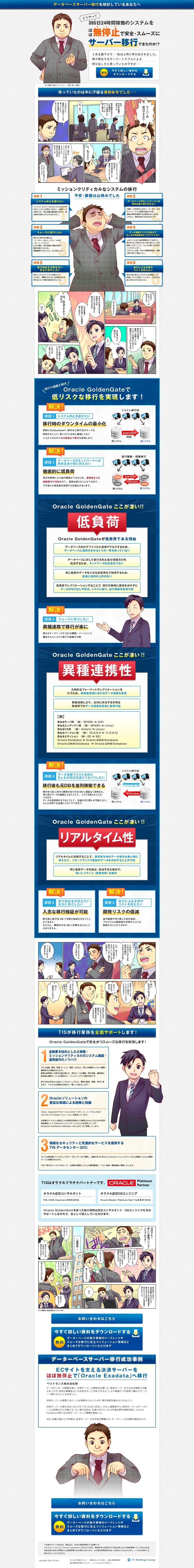 データベースサーバー移行を検討しているあなたへ。365日24時間稼動のシステムをほぼ無停止で安全・スムーズにサーバー移行できたのか。サーバーに移行ですか。保守期限も近いし、もっと安定したサーバーに乗り換える。複雑かつ大量のデータを扱っていると移行は簡単にできないと思うけどな。ミッションクリティカルなシステム移行。システム停止を避けたい。スムーズに移行したい。移行検証を何度も行い、安全に移行したい。データベースやネットワークへの負荷は最小限におさえたい。データ複製でリスクを抑えて簡単にリカバリしたい。移行による手間やコストを抑えたい。DBサーバーの移行ですか。Oracle GoldenGateを利用すれば、システムを止めずに移行できます。Oracle GoldenGateで低リスクな移行を実現できます。移行時のダウンタイムを最小化。徹底的に低負荷。Oracle GoldenGateここがすごい。低負荷。異種連携性。リアルタイム性。TISが移行業務を全面サポートします。