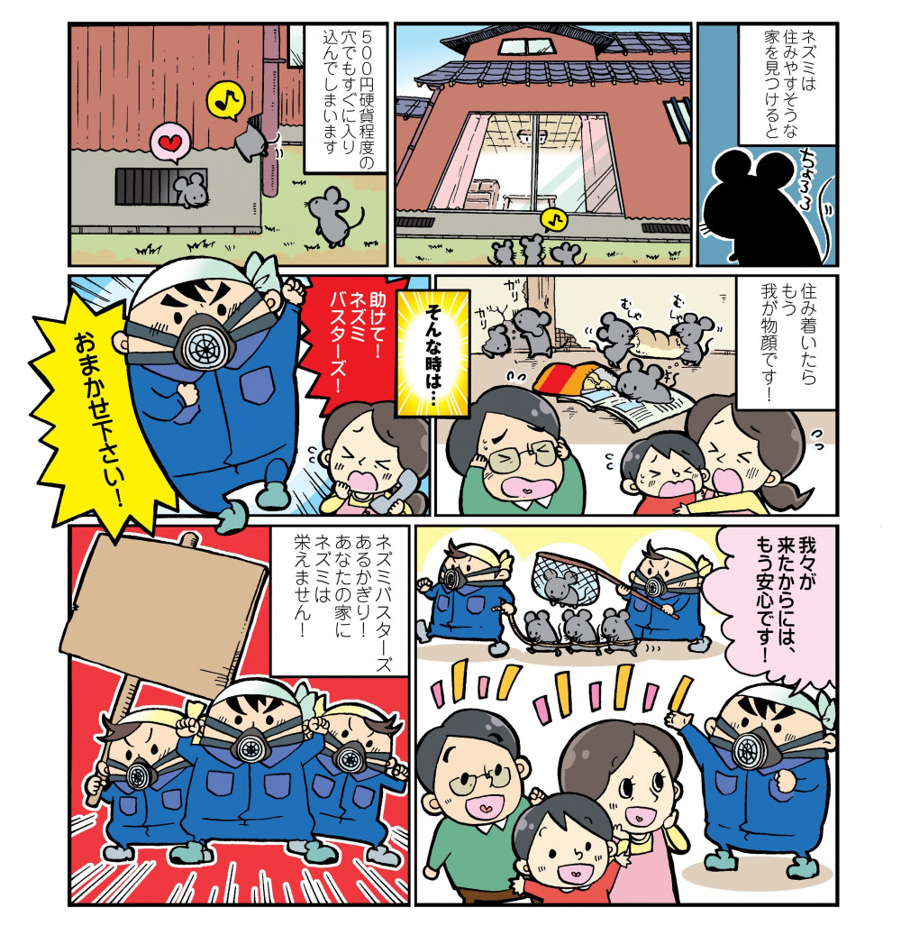 ネズミは住みやすそうな家を見つけると、500円硬貨程度の穴でもすぐに入り込んでしまいます。住み着いたらもう我が物顔です！そんな時は…助けて！ネズミバスターズ！おまかせ下さい！我々が来たからには、もう安心です！ネズミバスターズあるかぎり！あなたの家にネズミは栄えません！
