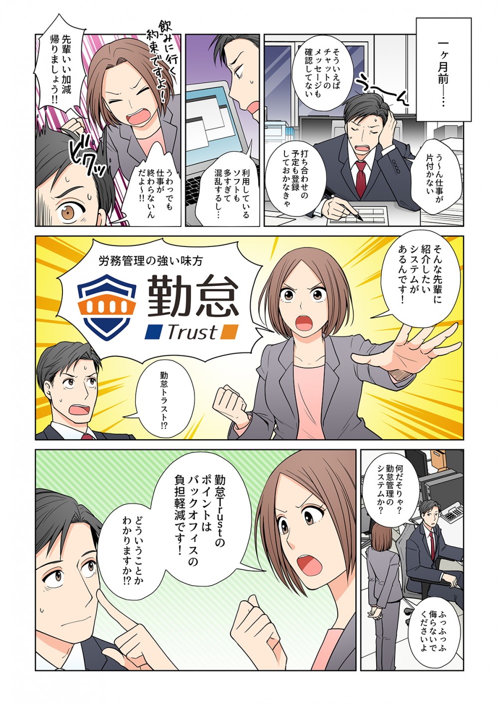 一ヶ月前。仕事が片付かない。そういえばチャットのメッセージも確認してない。打ち合わせの予定も登録しておかなきゃ。利用しているソフトも多すぎて混乱するし。先輩いい加減帰りましょう‼︎うわっでも仕事が終わらないんだよ。そんな先輩に紹介したいシステムがあるんです！労務管理の強い味方勤怠Trust勤怠トラスト⁉︎何だそりゃ？勤怠管理のシステムか？勤怠Trustのポイントはバックオフィスの負担軽減です！どういうことかわかりますか⁉︎