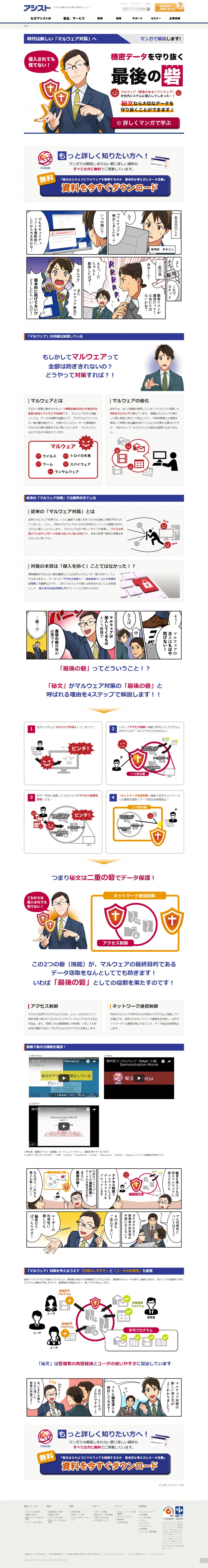 ある日のこと。管理部舟木さん。ん？『マルウェアを検出しました』？いつの間に？でもセキュリティソフトを最新版にしたから大丈夫かな。よし、これでOKっと。数日後。舟木くん！顧客リストが漏洩だって！心当たりはないかね？ええ？ちゃんと駆除したはず。なんで？またマルウェア検出？根本的に防げてない？どうしたらいいんだ！そう！マルウェアの進入はもはや防げない！ならばマルウェアは侵入してくるものという前提で最後の砦対策が必要です！誰？秘文を導入すれば例えマルウェアに侵入されてもアクセス制御でマルウェアによるデータアクセスをブロックします。巧妙なマルウェアに対しては通信制御でデータの外部流出を防ぐ！まさに最後の砦！なるほど、これなら侵入も怖くない！でも利便性についてはどう？ガチガチすぎて管理者や利用者が不便にならない？その点もご安心ください！ユーザーの利便性に関しても秘文ならばっちりです！マルウェア対策の新しい考え方がよくわかりました！うちも秘文導入を検討してみます！あの、ところでどなたですか？あ、たまたま侵入させて頂いた営業の芦屋です！