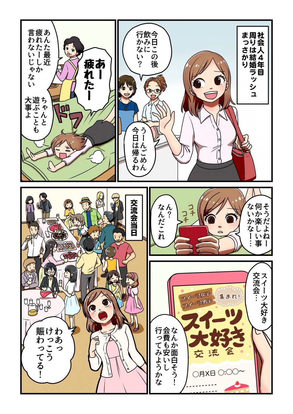 そうだよね」 何か楽しい \ないかなー...社会人4年目 周りは結婚ラッシュ まっさかり
事1スイーツ大好き 交流会...スイーツ男子、集まれ! スイーツ女子大好き交流会○月×日 0:00~コチチん? なんだこれなんか面白そう! 会費も安いし 行ってみようかな今日この後 飲みに 行かない?うーんごめん 今日は帰るわ」交流会当日あー 疲れたーDあんた最近一ちゃんと 疲れたーしか遊ぶことも 言わないじゃない -そない大事よ0808わあっ けっこう」 賑わってる!