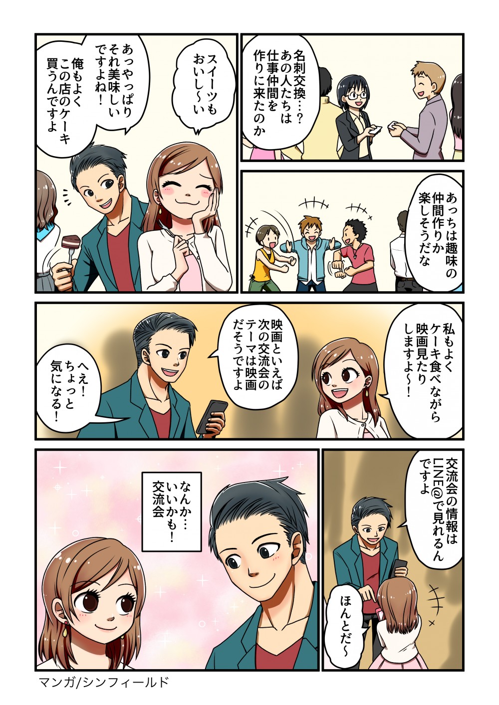 あっちは趣味の 仲間作りか 楽しそうだな私もよく、 ケーキ食べながら 映画見たり しますよ~!交流会の情報は一 LINE@で見れる。 ですよ」*+ほんとだ~名刺交換...? あの人たちは 仕事仲間を 作りに来たのか映画といえば 次の交流会の テーマは映画 だそうですよ
スイーツも おいし~い交いなんか..も!流いあっやっぱり それ美味しい ですよね!マンガ/シンフィールド俺もよく この店のケーキ 買うんですよへえ! ちょっと一 気になる!
