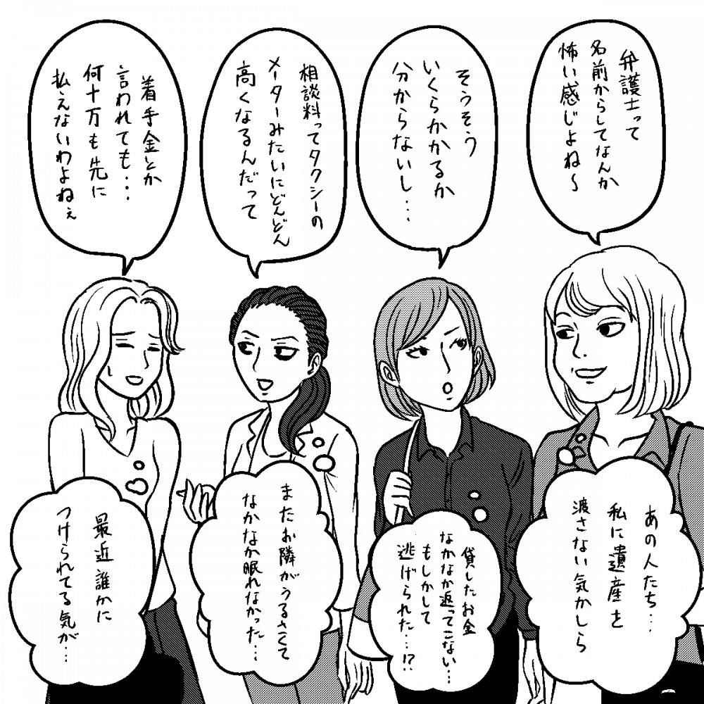 弁護士って名前からして、なか怖い感じよね～。そうそういくらかかるか分からないし…相談料ってタクシーのメーターみたいにどんどん高くなるだって。着手金とか言われても…何十万も先に払えないわよねえ。あの人たち、私に遺産を渡さない気かしら。貸したお金、なかなか返ってこない…もしかして逃げられた…！？またお隣がうるさくて、なかなか眠れなかった…最近、誰かにつけられてる気が…