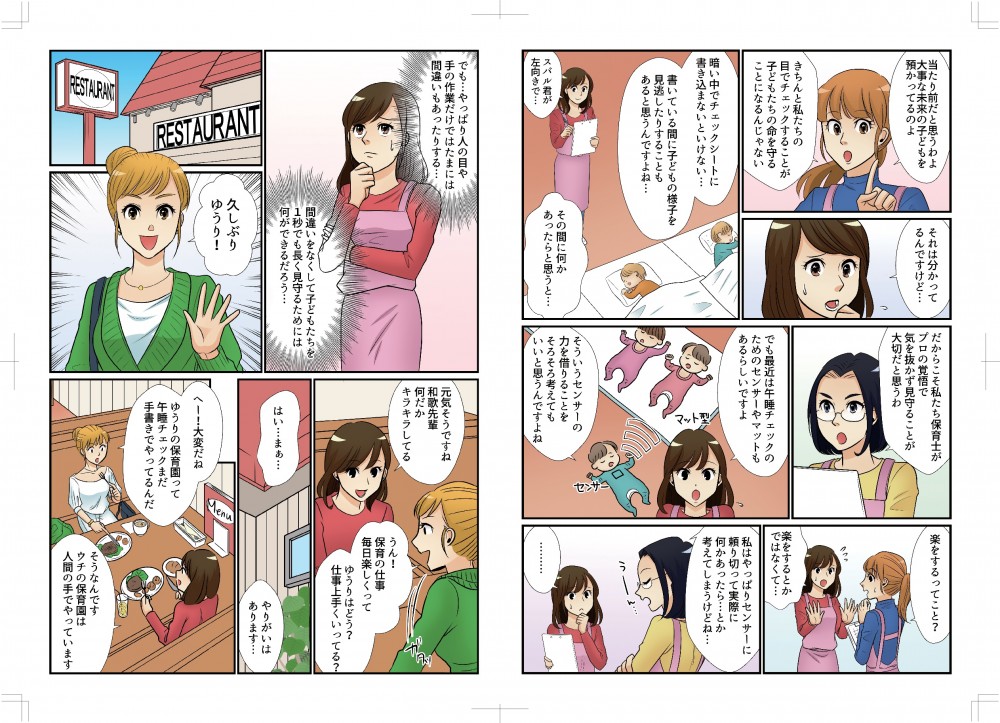 当たり前だと思うわ、大事な未来の子どもを預かっているのよ。きちんと私たちの目でチェックすることが子どもたちの命を守ることになるんじゃない。それは分かってるんですけど…暗い中でチェックシートに書き込まないといけない…書いている間に子どもの様子を見逃したりすることもあると思うんですよね…その間に何かあったらと思うと…。だからこそ私たちが保育士がプロの覚悟で気を抜かず見守ることが大切だと思うわ。でも最近は午睡チェックのためのセンサーやマットもあるらしいですよ。そういうセンサーの力を借りることをそろそろ考えてもいいと思うんですよね。楽をするってこと？そういうことではなくて…。でもやっぱり人の目や手の作業だけではたまに間違いもある、間違いをなくして子どもたちを1秒でも長く見守るためには何ができるだろう？久しぶり、ゆうり！元気そうですね、和歌先輩。なんだかキラキラしてる。うん、保育の仕事毎日楽しくって！ゆうりはどう？ゆうりの保育園って午睡チェックまだ手書きなんだ。