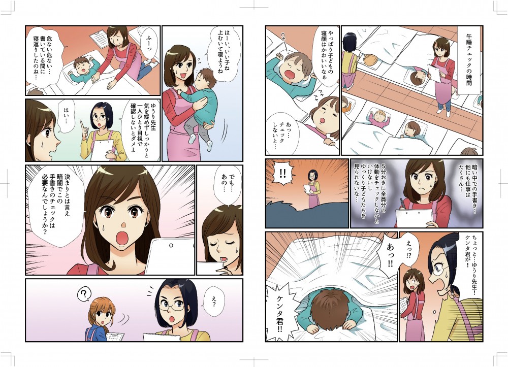 午睡チェックの時間。やっぱり子供の寝顔は可愛いなあ。チェックしないと…。暗い中での手書き、ほかにも仕事はたくさん。5分おきに全員分の体動をチェックしないといけないし、ゆっくり子どもたちを見られないな…。ちょっと、ゆうり先生！ケンタ君が！あっ！ケンタ君！いい子ね、上向いて寝ようね。危ない危ない…書いている間に寝返りしたのね…ゆうり先生、気を緩めずしっかりと一人ひとり目視で確認しないとダメよ。はい。でも、あの…決まりとはいえ、暗闇でこの手書きのチェックは必要なんでしょうか。えっ？