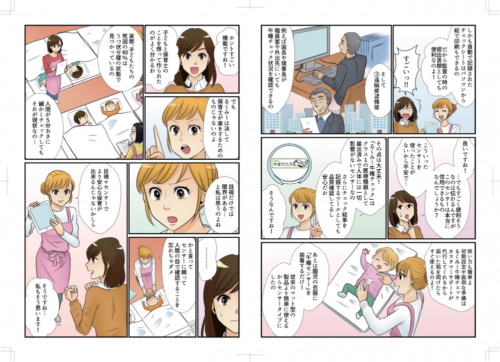 しかも自動で記録されたチェックシートはパソコンから紙で印刷もできるの、だから監査のときの提出書類としても便利なのよ。そして遠隔確認機能。例えば園長や理事長が職員室や外出先にいても午睡チェック状況を確認できるの。良いですね！すごく便利そうなのは伝わるんですが、センサーは本当に信用できるのでしょうか、使ったことがないから不安で。その点は大丈夫！「るくみー午睡チェック」はクラス１の医療機器として届け出済みで、人体には一切影響がないセンサーなの。さらにチェック結果を記録するツールとしても品質確認していて安心だわ。使い方も簡単、初期設定や面倒な準備はるくみー午睡チェックカスタマーサポートが届いた箱を開けたらすぐ使えるのよ！あとは園児の衣服に午睡センサーを装着するだけ！従来のマット型の製品より簡単に使える。子どもと保育士のことを想って作られたのがよくわかるわ。でもるくみーは決して保育士が楽をするためのものじゃないにょ。実際子どもたちの死因の40%はうつぶせ寝の状態で見つかっているの。人間が5分おきに細かくチェックしてもそれが現状なの、目視だけでは限界がある、と私は思うのよね。かといってセンサーに頼って人間の目で確認することを忘れちゃだめ。目視＋センサーでより安心な保育が出来るんじゃないかしら。そうですね、私もそう思います！
