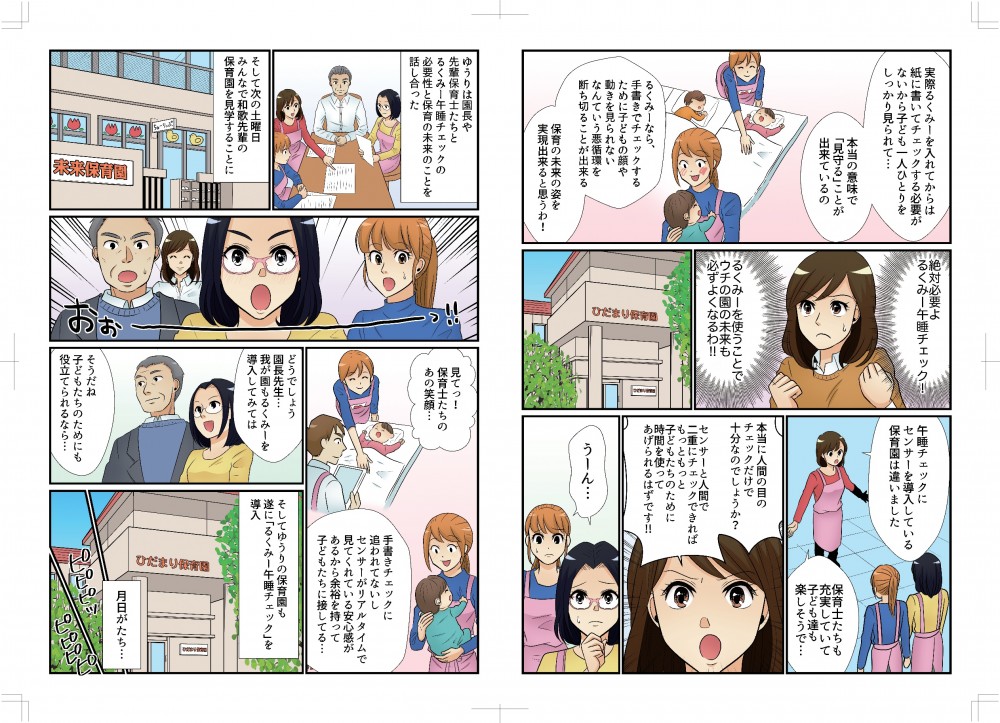 実際るくみーを入れてからは紙に書いてチェックする必要がないから、子ども一人ひとりをしっかり見られて、本当の意味で「見守る」ことが出来ているの。るくみーなら、手書きでチェックするために子どもの顔や動きを見られないなんて悪循環を断ち切ることができる。保育の未来の姿を実現できると思うわ！絶対必要よ、るくみー午睡チェック！ウチの園の未来も必ずよくなるわ！午睡チェックにセンサーを導入している保育園は保育士たちも充実していて、子どもたちも楽しそうで。本当に人間の目のチェックだけで十分でしょうか。センサーと人間で二重チェックできればもっと子どもたちのために時間を使ってあげられるはずです。ゆうりは園長や先輩保育士たちとるくみー午睡チェックの必要性と保育の未来のことを話し合った。次の土曜日、みんなで分か先輩の保育園を見学することに。みて！保育士たちのあの笑顔！手書きチェックに追われてないし、センサーがリアルタイムで見てくれている安心感があるから余裕をもって子どもたちに接してる。どうでしょう園長先生、我が園もるくみーを導入してみては。そうだね、子どもたちのためにも役立てられるなら…。そしてゆうりの保育園もついに「るくみー午睡チェック」を導入。月日が経ち…