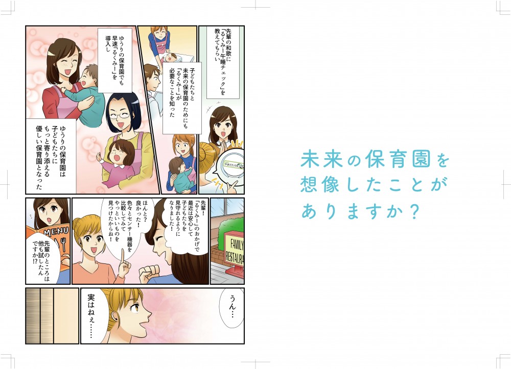 未来の保育園を想像したことがありますか？―先輩の和歌に「るくみー午睡チェック」を教えてもらい、子どもたちと未来の保育園のためにも「るくみー」が必要なことを知った。ゆうりの保育園でも早速「るくみー」を導入し、ゆうりの保育園は子どもたちにもっと寄り添える優しい保育園となった。先輩！「るくみー」のおかげで最近は安心して子供たちを見守れるようになりました！よかった、色々とセンサー機器を比較してみて、やっといいものを見つけたからね。先輩のところは他にも試したんですか？うん、実はね…
