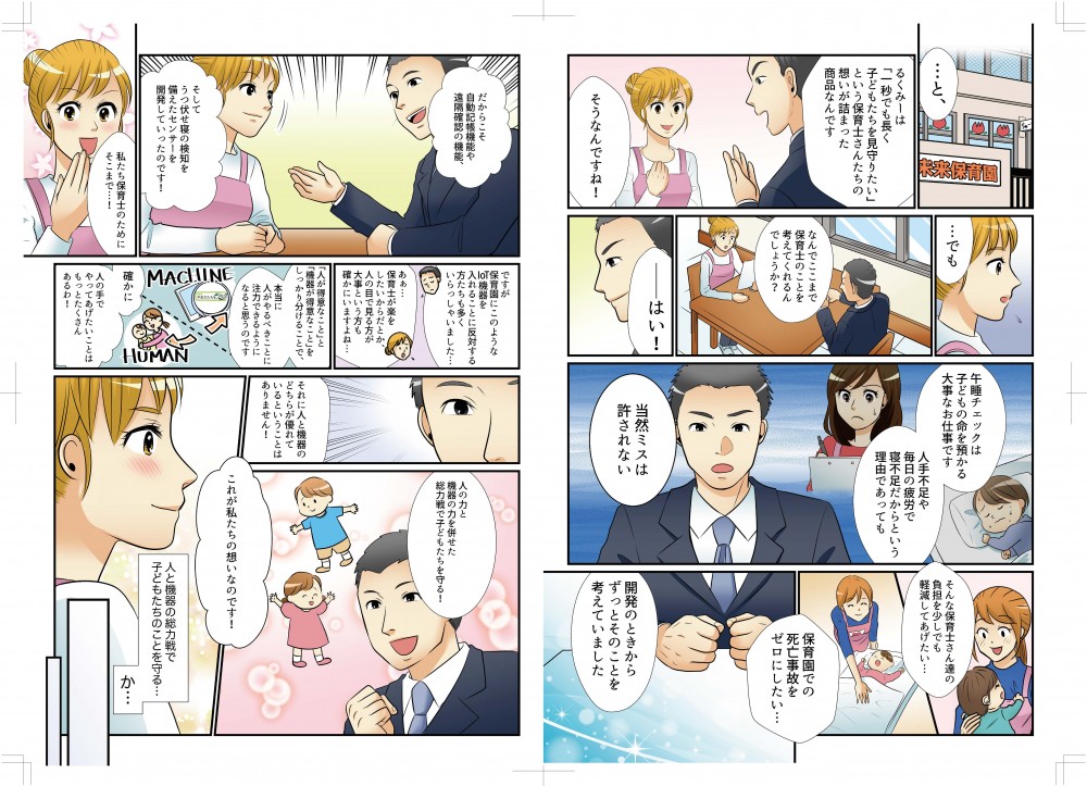 なんでここまで保育士のことを考えてくれるんでしょう？午睡チェックは子どもの命を預かる大事なお仕事です。人手不足や毎日の疲労で寝不足だからという理由であっても、当然ミスは許されない。そんな保育士さんたちの負担を少しでも軽減したい、保育園での死亡事故をゼロにしたい。開発のときからずっとそのことを考えていました。だから自動記録機能や遠隔確認の機能、そしてうつぶせ寝の検知を備えたセンサーを開発していったのです。私たち保育士のためにそこまで…。ですが保育園にこのようなIoT機器を入れることに反対する人もいました。楽をしたいからだとか、人の目で見るほうが、とか…。「人が得意なこと」と「機器が得意なこと」をしっかり分けることで、本当に人がやるべきことに注力できると思うのです。それに、人と機器のどちらが優れているかは関係ありません。人の力と機器の力を併せた総力戦で子どもたちを守る！これが私たちの想いです！