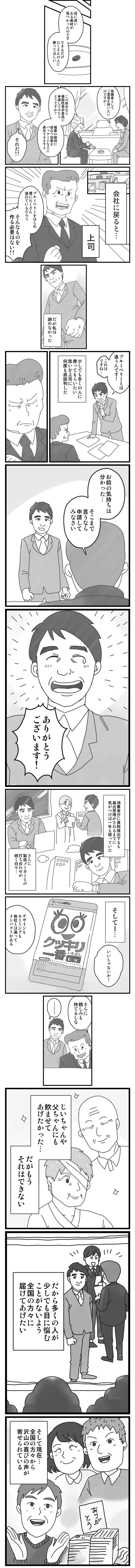 目に良いある素材が見つかったのです
できるだけたくさんの人に使ってほしい
有職者としてご意見を伺いたいのですが・・・
この成分なら機能性表示食品に申請してみたら？
健康の維持に役立つ効果をパッケージなどに表示できますよ
それだ！！
会社に戻ると・・・
上司
ブルーベリーをはじめ巷にたくさん溢れているだろう
そんなものを作る必要はない！！
だが私は諦めなかった
ブルーベリーとは違うんです！これはですね・・・
少しでも多くの人に使ってもらいたい思いを上司に何度も直談判した
お前の気持ちは分かった・・・
そこまで言うなら申請してみなさい
ありがとうございます
消費者庁に資料提出するも届出受理がされるまでに気が付けば一年も経っていた
さらに製造メーカーとの打ち合わせが続く日々・・・
そして・・・
いいじゃないか！
デザインもネーミングも他社とは違ってインパクトがある
さらに親しみも持てるしな
じいちゃんや父ちゃんにも飲ませてあげたかった・・・
だがもうそれはできない
だから多くの人が少しでも目に悩むことがないよう全国の方々に届けてあげたい
そして現在・・・
全国の方々からたくさんの喜びの声が寄せられている