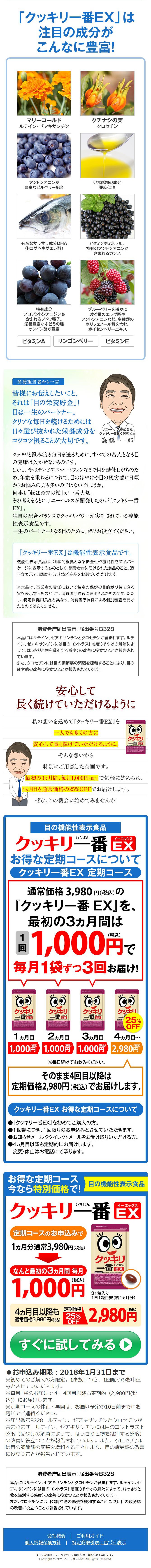 皆様にお伝えしたいこと、 それは「目の栄養貯金」! 目は一生のパートナー。 クリアな毎日を続けるためには 日々選び抜かれた栄養成分を コツコツ摂ることが大切です。 
サニーヘルス株式会社クッキリー番EX 開発担当高橋 一郎
クッキリと澄み渡る毎日を送るために、すべての基点となる目 の健康は欠かせないものです。 しかし、今はテレビやスマートフォンなどで目を酷使しがちのた め、年齢を重ねるにつれて、目のぼやけや目の疲労感に日頃 からお悩みの方も多いのではないでしょうか。 何事も「転ばぬ先の杖」が一番大切。 その考えをもとにサニーヘルスが開発したのが「クッキリ一番 EX」。 独自の配合バランスでクッキリパワーが実証されている機能 性表示食品です。 一生のパートナーとなる目のために、ぜひお役立てください。
『クッキリ一番EX』は機能性表示食品です。 機能性表示食品は、科学的根拠となる安全性や機能性を商品パッ ケージに表示するものとして、消費者庁に届けられた食品のこと。適 正な表示で、誤認することなく商品をお選びいただけます。
※本品は、事業者の責任において特定の保健の目的が期待できる 旨を表示するものとして、消費者庁長官に届出されたものです。ただ し、特定保健用食品と異なり、消費者庁長官による個別審査を受け たものではありません。
消費者庁届出表示:届出番号B328 本品にはルテイン、ゼアキサンチンとクロセチンが含まれます。ルテ イン、ゼアキサンチンには目のコントラスト感度(ぼやけの解消によ って、はっきりと物を識別する感度)の改善に役立つことが報告され ています。 また、クロセチンには目の調節筋の緊張を緩和することにより、目の 疲労感の改善に役立つことが報告されています。
安心して 長く続けていただけるように
私の想いを込めて「クッキリ一番EX』を
一人でも多くの方に
クッキリ
安心して長く続けていただけるように。
そんな想いから
特別にご用意した企画です。
最初の3ヵ月間、毎月1,000円(税込)で気軽に始められ、
4ヵ月目も通常価格の25%OFFでお届けします。
ぜひ、この機会に始めてみませんか!
