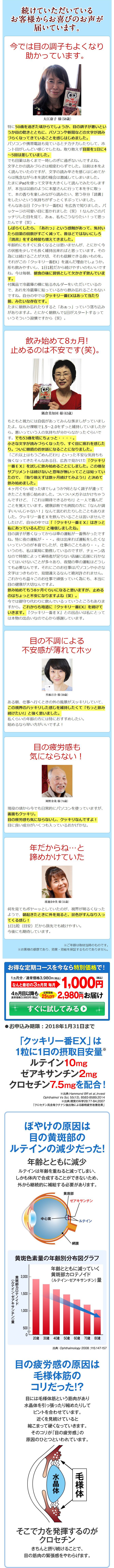 続けていただいている お客様からお喜びのお声が
届いています。
今では目の調子もよくなり
助かっています。
大江康子様(58歳)
特に50歳を過ぎた頃からでしょうか、目の調子が悪いとい うか目の乾きとともに、パソコンや新聞などの文字が読み づらくなってきていることを感じはじめました。 パソコンや携帯電話も見ているとチカチカしたりして、ホ ント目がしんどい感じでしたね。取り敢えず目薬を1日に4 ~5回は差していました。 でも目薬はあくまで一時しのぎに過ぎないんですよね。 文字とかの読みづらさは相変わらずでした。以前は本をよ く読んでいたのですが、文字の読み辛さを感じはじめてか らは残念ながら本を読む機会は激減してしまいました。 たまにiPadを使って文字を大きくして読んでみたりします。 が、本当は以前のように本屋さんに行って本を手に取っ て、本の香りを楽しみながら読みたい、思う存分「読書」 をしたいという気持ちがずっとくすぶっていました。 そんなある日『クッキリ一番EX』を広告で知りました。パ ッケージの可愛い目に惹かれました(笑)!なんかこのパ ッチリした目を見て、ああ、私もこうなりたい!って思っ たんです(笑)。 しばらくしたら、「あれっ」という感触があって、気付い たら目薬の回数がすごく減って、昔ほどではないにしろ 「読書」をする時間も増えてきました。 年齢的にもすぐに良くなるとは思いませんが、とにかく今 の状態を少しでも長く維持出来ればと思っています。その 為には続けることが大切、それも信頼できる良いものを。 それがこの「クッキリー番EX」を選んだ理由でしょうか。 形も飲みやすいし、1日1粒だから続けやすいのもいいです ね。今は毎朝、朝食の後に習慣として欠かさず飲んでいま
す。
付属品で冷蔵庫の横に貼るホルダーをいただいているの で、あれを冷蔵庫に貼っているから飲み忘れることもない ですね。自分の中ではクッキリー番EXはあって当たり 前みたいな存在です。 たまに朝飲み忘れたりすると「ああっ」っていう落ち込み がありますよ。とにかく朝飲んで1日がスタートするって いうそういう習慣ですから(笑)。
飲み始めて8ヵ月! 止めるのは不安です(笑)。
001
隅倉美知回 様(63歳)
もともと視力には自信があってみんな羨ましがっていまし たよ。なんせ裸眼で1.5~2.0をずっと維持していましたか ら。悪いっていう人の気持ちが分からなかったぐらいで す。でも53歳を境にちょっと・・・・。 小さな文字が読みづらくなったり、すぐ目に疲れを感じた り。ついに眼鏡のお世話になることになりました。 「これ以上はもうごめんだわ!」といった不安な気持ちも 強くなってきたそんなある日、広告で見かけた『クッキリ 一番EX』を試しに飲み始めることにしました。この様な サプリメントは続けないと意味が無いってことは知ってい たので、「取り敢えずは数ヶ月続けてみよう!」と決めて 飲み始めました。 4ヶ月ぐらい経った頃でしょうか?何となく調子が違って きたことを感じ始めました。ついついメガネはかけちゃう んですけど、「これは期待できるかも!」と一人で喜んだ ことを覚えています。健康診断でも病院の方に「なんか調 子いいんじゃない!」なんて言われたりしたこともありま した。クッキリー番EXを飲んでいることは言いませんで したけど、自分の中では「『クッキリ一番EX』はきっと 私にあっているんだ!」と確信しましたね。 目の調子が悪くなってからは車の運転が一番怖かったです ね。特に夜の運転が・・・。夜は出来れば運転をしたくな いっていうのが本音でしたが、仕事のこともあり・・。と いうのも、私は薬局に勤務しているのですが、チェーン店 なので時間によって資格者が足りない店舗に応援に行かな くてはいけないことが多々あり、夜間の車の運転はどうし ても必要なんです。それにこのお仕事はパソコンや小さな 文字はつきもので、見間違えるなんて絶対許されません。 これからも益々このお仕事で頑張っていく為にも、本当に 目の健康が大切なんですよ。 飲み始めてもう8ヶ月ぐらいになると思いますが、止める のはちょっと不安になりますよね(笑)。 今では御守り代わりに飲んでいるっていうところもありま すから。これからも地道に『クッキリー番EX』を続けて いきます。『クッキリー番EX』との出合いは私にとって は本物の出合いなので心から感謝しています。
目の不調による 不安感が薄れてホッ
里麻百合 様(50歳)
ある朝、仕事へ行くときの外の風景がスッキリしていて、 この視界のハッキリした感じを維持したくて「もっと飲み 続けたい!」と強く思いました。 私くらいの年齢の方には特におすすめしたい。 始めるなら早い方がいいですよ!
目の疲労感も 気にならない!
岡野金哉 様(74歳)
現役の頃から今でも日常的にパソコンを使っていますが、 画面もクッキリ。 目の疲労感も気にならないし、クッキリなんですよ! 目に良い成分がいくつも入っているおかげかな。
年だからね...と 諦めかけていた
渡邊まゆ美様(51歳)
何を見てもボヤーッとしていたのが、視界が明るくなった ようで、朝起きたときに外を見ると、景色がすんなり入っ てくる感じ! 1日1粒(目安)だから旅先でも続けやすい。 今後にも期待しています。
※ご年齢は取材当時のものです。 ※お客様の感想であり、効果・効能を保証するものでありません。
お得な定期コースを今なら特別価格で!
(税込)
1ヵ月分/通常価格3,980円(税込) なんと最初の3ヵ月間 毎月
通常価格3,980円(税込)25%OFF
なんと最初の3カ月間毎日1,000円 価格は25%OFF 2,980円お届け
