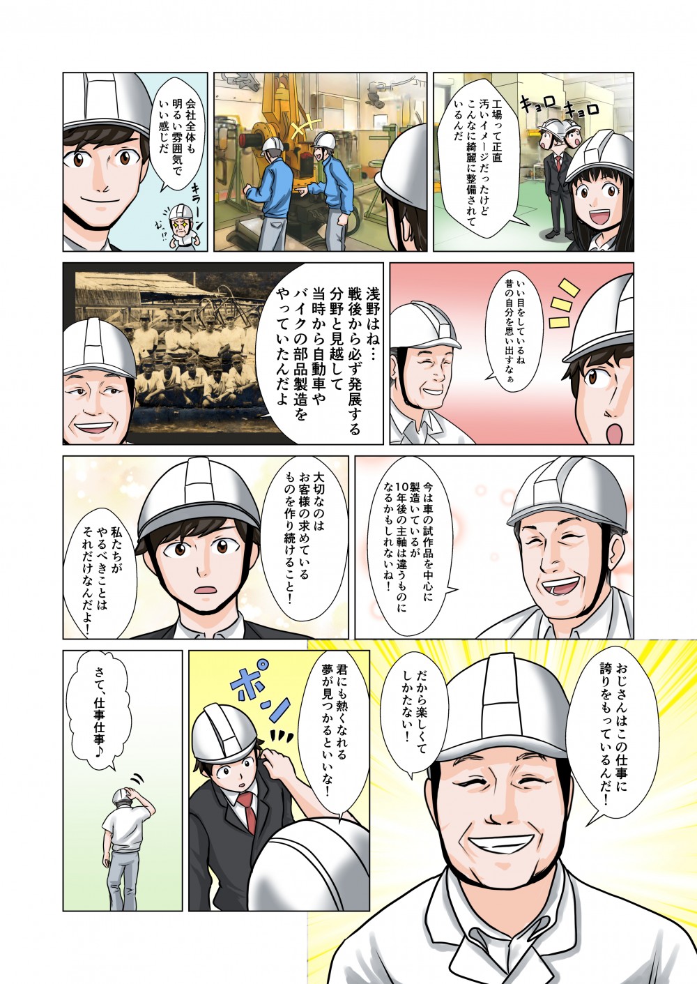 工場って正直汚いイメージだったけどこんなに綺麗に整備されているんだ。会社全体も明るい雰囲気でいい感じだ。いい目をしているね。浅野はね…戦後から必ず発展する分野と見越して当時から自動車やバイクの部品製造をやっていたんだよ。今は車の試作品を中心に製造しているが10年後の主軸は違うものになるかもしれないね！大切なのはお客様の求めているものを作り続けること！私たちがやるべきことはそれだけなんだよ！おじさんはこの仕事に誇りをもっているんだ！だから楽しくて仕方ない！君にも熱くなれる夢が見つかるといいな！