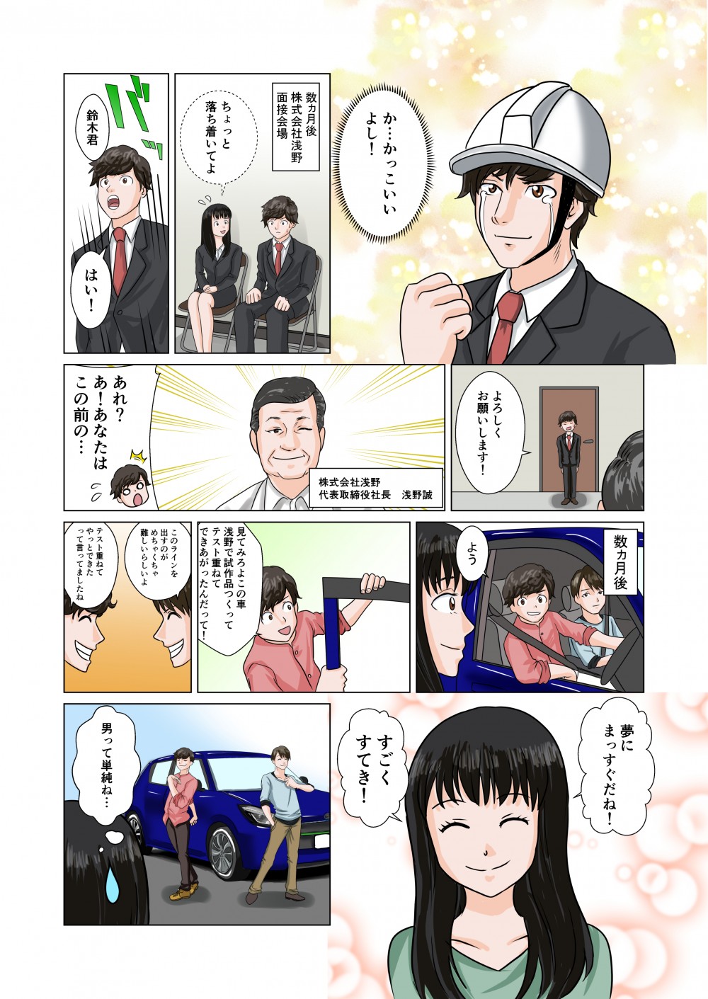 かっこいいよし！数ヵ月後。株式会社浅野面接会場。鈴木君。はい！よろしくお願いします！株式会社浅野代表取締役社長浅野誠。あれ？あなたはこの前の…数ヵ月後。よう。見てみろよ浅野で試作品つくってテスト重ねてできあがったんだって！このラインを出すのがめちゃくちゃ難しいらしいよ。テスト重ねてやっとできたって言ってましたね。夢にまっすぐだね！すごくすてき！