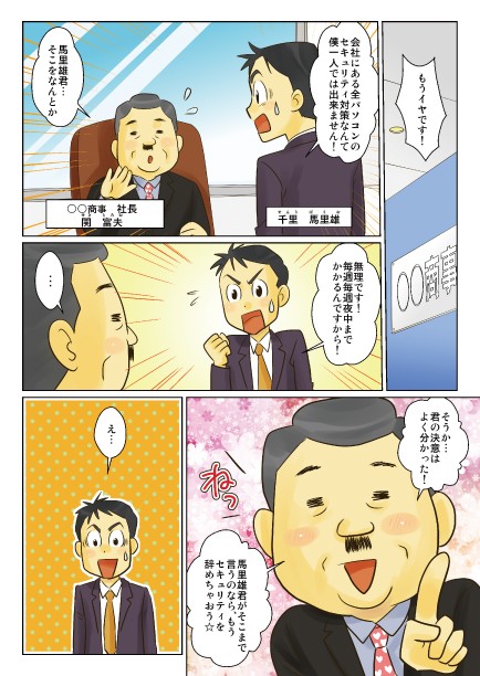 会社にある全パソコンのセキュリティ対策なんて僕一人では出来ません！無理です！毎週毎週夜中までかかるんですから！そうか…君の決意はよくわかった！馬里雄君がそこまで言うのなら、もうセキュリティを辞めちゃおう☆