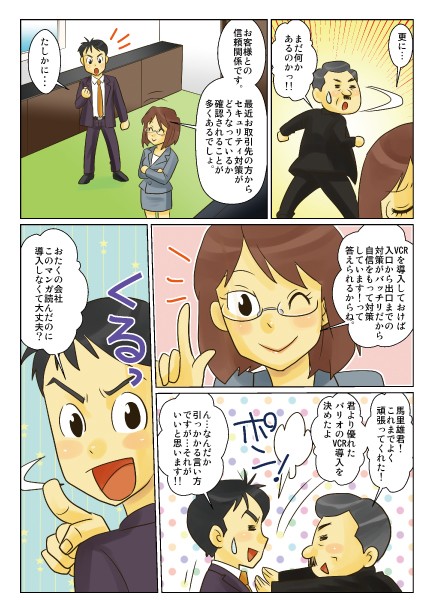 更に…お客様との信頼関係です。最近、お取引先の方からセキュリティ対策がどうなっているか確認されることが多くあるでしょ。VCRを導入しておけば入り口から出口までの対策がバッチリだから、自信をもって対策しています！って答えられるからね