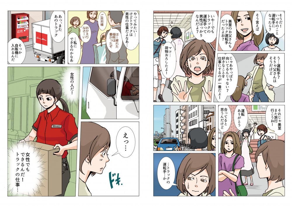 そうだ！いっそのこと運転手になったら？じゃあやっっぱり向いてるんじゃない？好きなことを仕事にするのが一番だよ！いや…でもトラックの運転手って男性ばっかりなんだよ？…トラックの運転手…か。やってみたい…けどトラックは弾性の仕事だよなあ…私にできるのかなあ。女性でもできるんだ！トラックの仕事…
