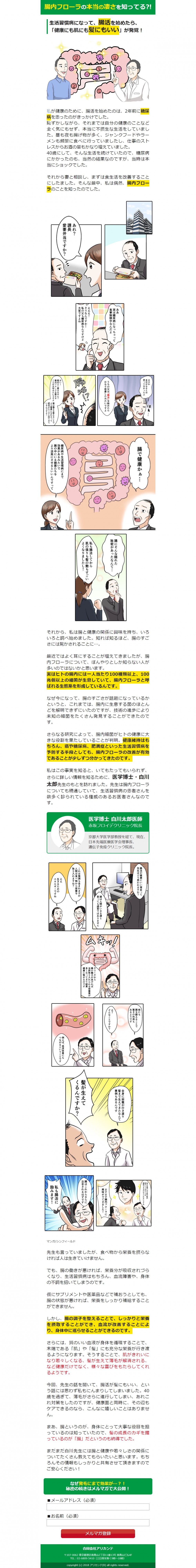 腸内フローラの本当の凄さを知ってる？！生活習慣病になって、腸活を始めたら「健康にも肌にも髪にもいい」が発覚！私が健康のために腸活を始めたのは、2年前に糖尿病を患ったのがきっかけでした。それから妻と相談し、まずは食生活を改善することにしました。そんな最中、私は偶然、腸内フローラのことを知ったのでした。あれ？課長、愛妻弁当ですか？ああ実は、糖尿病になっちゃって食事制限中なんだよ。うちの父は「腸活」を始めたらかなり改善したみたいですよ。腸内フローラを整えることが大切みたいですよ。腸で健康かあ…糖尿病や生活習慣病まで効果があるみたいで、腸の中にいる最近たちをより活発にさせるといいんですって。実はヒトの腸内には一人当たり100種類以上、100兆個以上の細菌が生息していて、腸内フローラと呼ばれる生態系を形成しているんです。健康維持はもちろん、癌や糖尿病、肥満症といった生活習慣病を予防する手段としても、腸内フローラの改善が有効であることが少しずつ分かってきたのです。さらに詳しい情報を知るために、医学博士・白川太郎先生のもとを訪れました。腸は人間がいきる源と言っても過言ではありません。例えば、血流改善にもつながるということです。全身に栄養が生き渡り、髪まで生えてきたなんて事例もあるんです。腸はこれからさらに注目されるはずです。私も腸活に励みます！腸の調子を整えることで、しっかりと栄養を摂取することができ、血流が改善することにより、身体中に巡らせることができるのです。