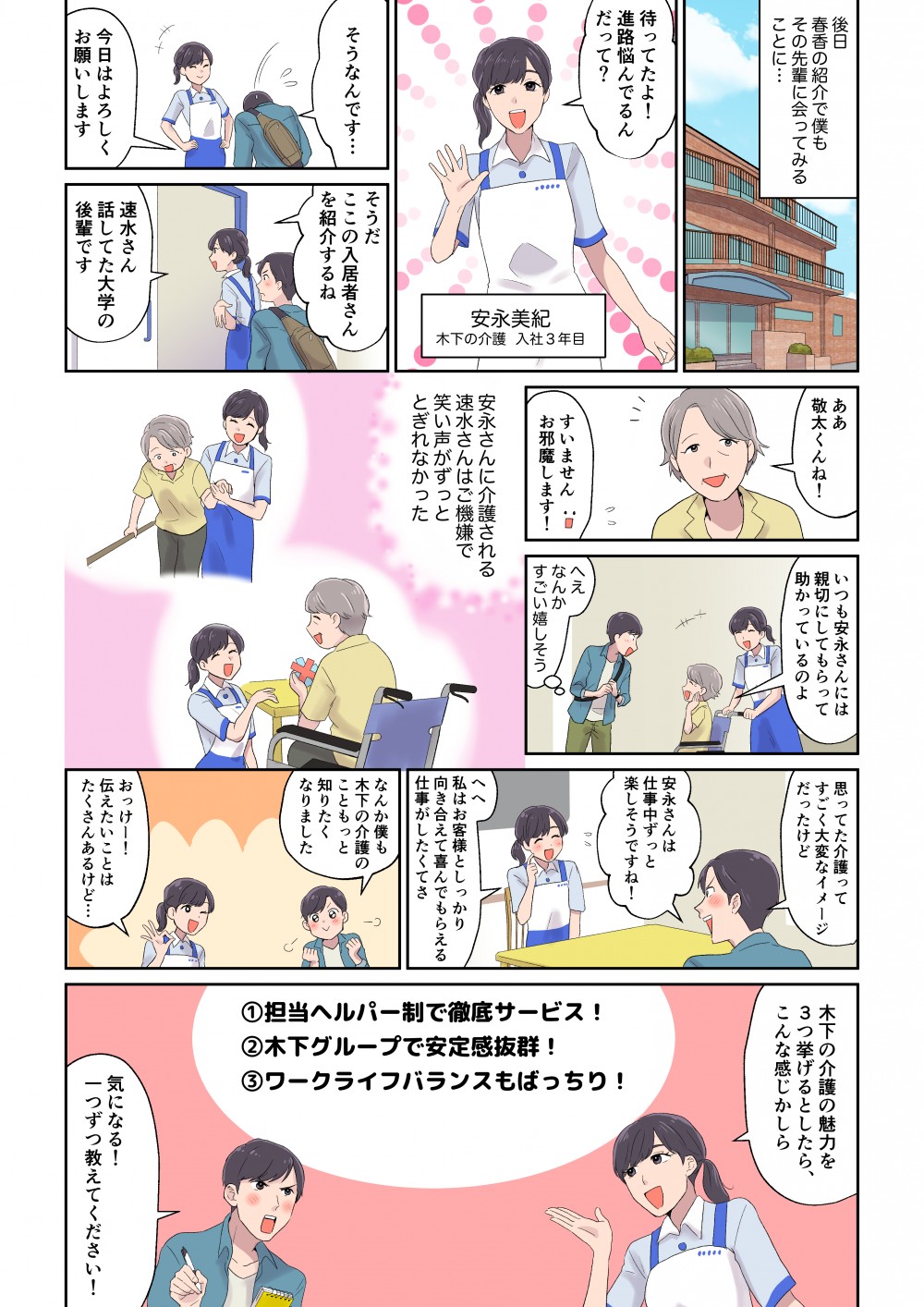 後日春香の紹介で僕もその先輩に会ってみることに・・・
待ってたよ！進路悩んでるんだって？
そうなんです・・
今日はよろしく御願いします
そうだ
ここの入居者さんを紹介するね
速水さん話してた大学の後輩です
ああ
敬太くんね！
すみません
お邪魔します！いつも安永さんには親切にしてもらって助かっているのよ
へぇなんかすごい嬉しそう
安永さんに介護される速水さんはご機嫌で笑い声がずっととぎれなかった
思ってた介護ってすごく大変なイメージだったけど
安永さんは仕事中ずっつと楽しそうですね！
へへ
私はお客様としっかり向き合えて喜んでもらえる仕事がしたくてさ
なんか僕も木下の介護のこともっと知りたくなりました
おっけー！伝えたいことがたくさんあるけど・・・
木下の介護の魅力を３つ挙げるとしたら、こんな感じかしら
①担当ヘルパー制で徹底サービス！
②木下グループで安定感抜群！
③ワークライフバランスもばっちり
気になる！一つずつ教えてください！