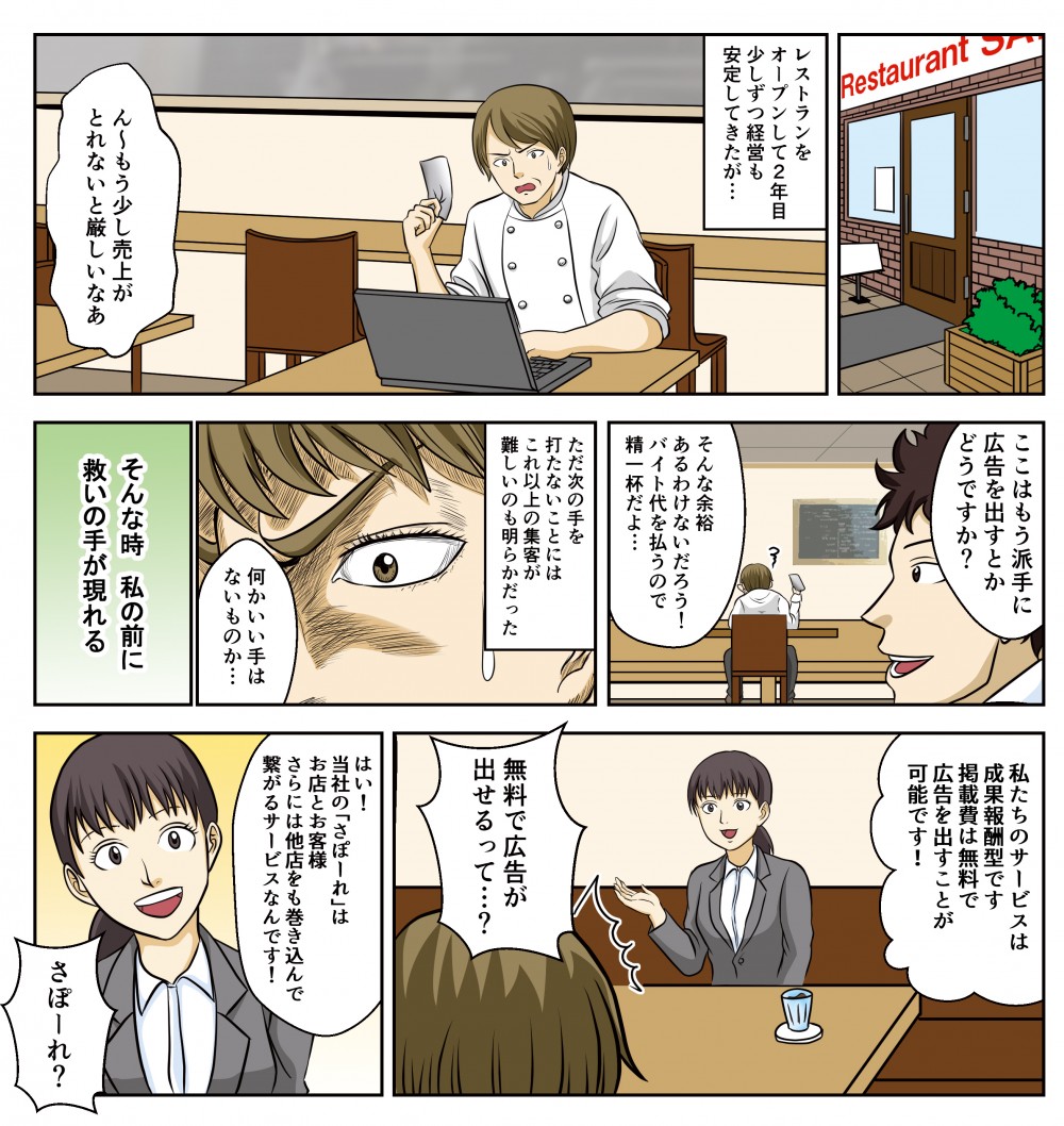 レストランをオープンして2年目、少しずつ経営も安定してきたが…ただ次の手を打たないことには、これ以上の集客が難しいのも明らかだった。そんな時、私の前に救いの手が現れる。私たちのサービスは成功報酬型です、掲載費は無料で広告を出すことが可能です！無料で広告が出せるって…？当社の「さぽーれ」はお店とお客様、さらには他店も巻き込んで繋がるサービスなんです！
