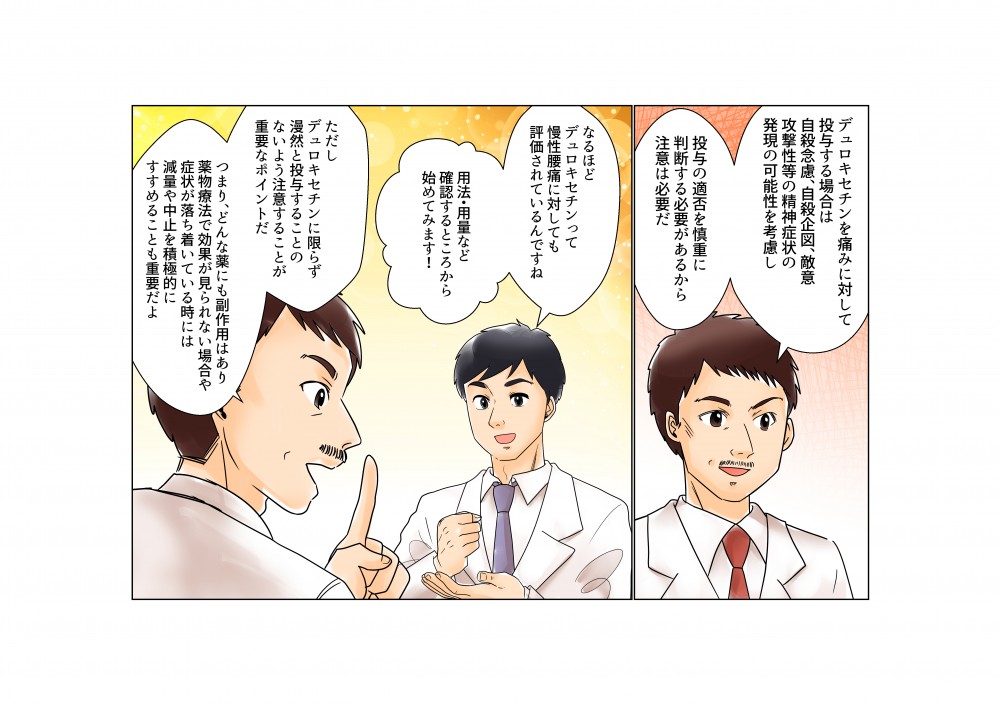 デュロキセチンを痛みに対して投与する場合は、自殺念慮・自殺企図、敵意攻撃性等の精神症状の発現の可能性を校了し投与の適否を慎重に判断する必要があるから注意は必要だ。デュロキセチンに限らず漫然と投与することのないよう注意することが重要なポイントだ。どんな薬にも副作用はあり、薬物療法で効果が見られない場合や症状が落ち着いている時には減量や中止を積極的にすすめることも重要だよ。
