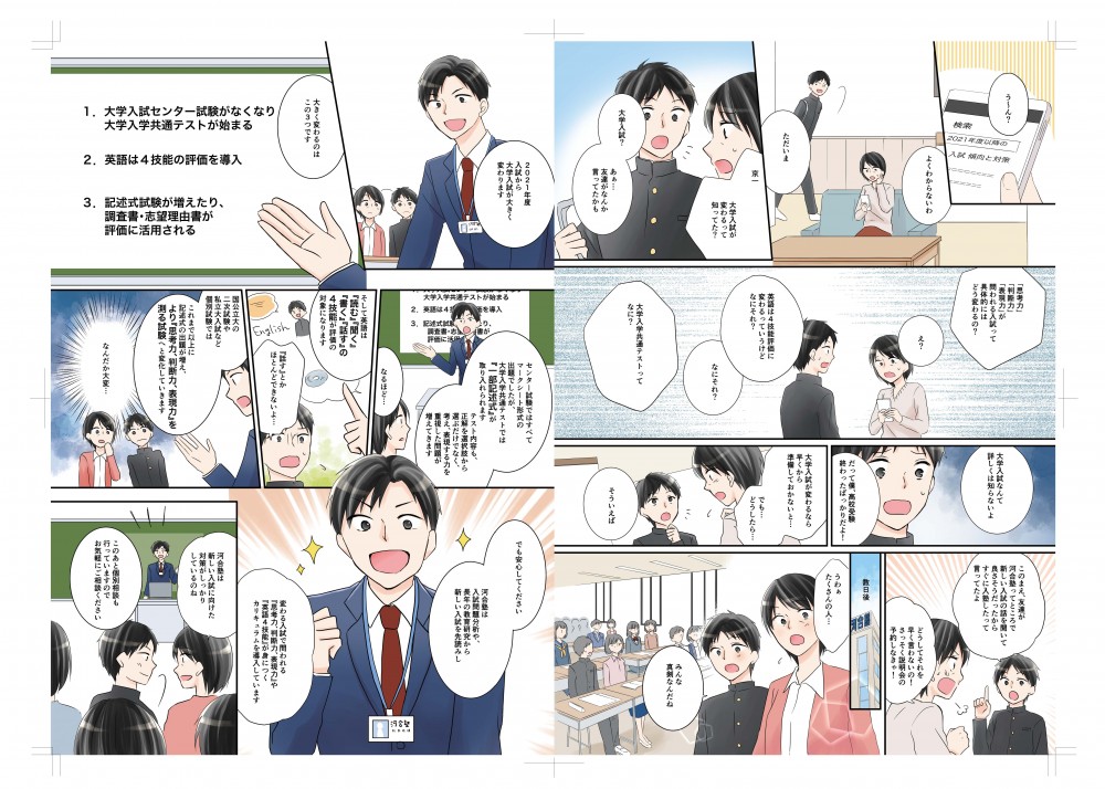 よくわからないわ。ただいま！京一、大学入試が変わるって知ってた？大学入試？友達がなんか言ってたかも。「思考力」「判断力」「表現力」が問われる入試って具体的にはどう変わるの？英語は4段階評価に変わってるｔｔえいうけどなにそれ？大学入学共通テストってなに？大学入試なんて詳しくは知らないよ。俺、高校受験終わったばっかりだよ。大学入試がかわるなら早く準備しておかないと。でもどうしたらいいの？この前、友達が河合塾ってところで新しい入試の話を聞いてよさそうだったからすぐに入塾したって言ってたよ。さっそく説明会の予約しなきゃ。2021年度入試から大学入試が大きく変わります。センター試験ではすべてマークシート形式の出題でしたが大学入学共通テストでは「一部記述式」が取り入れられます。英語は4技能が評価の対象になります。でも安心して下さい！河合塾では入試対策分析や長年の教育研究から新しい入試を先読みし、判る入試で問われるものが身につくカリキュラムを導入しています。