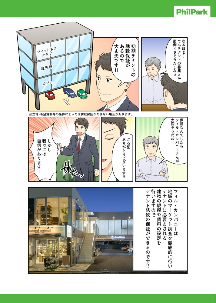 フィル・パークに任せれ。初期テナント誘致保証があるので大丈夫です！！保証なんてしたらフィリ・パークさんが大変そうだね。しかし我々には自信があります！フィル･パークは地域のマーケット調査を徹底的に行いテナントに必要とされる建物の規模や賃料の設定を行いますのでテナント誘致の保証ができるのです！！