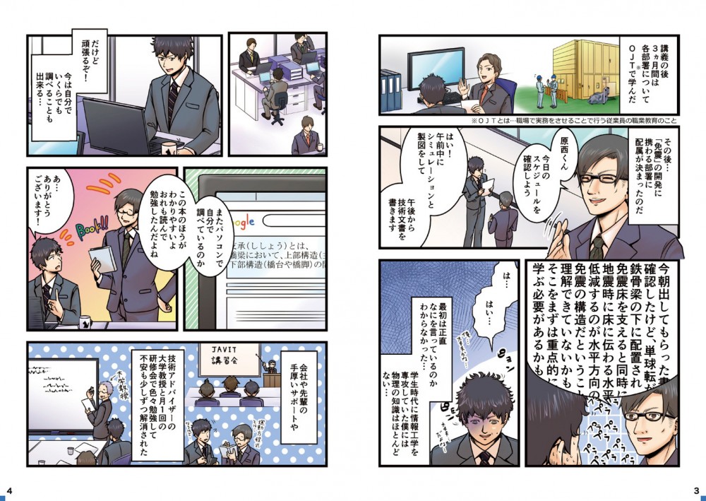 講義の後３ヶ月は各部署についてOJTで学んだ。その後…「免震」の開発に携わる部署に配属が決まったのだ。最初は正直なにを言っているのかわからなかった…学生時代に情報工学を専攻していた僕には物理の知識はほとんどない…だけど頑張るぞ！会社や先輩の手厚いサポートや技術アドバイザーの大学教授と月１回の研修会で色々勉強して不安も少しずつ解消された