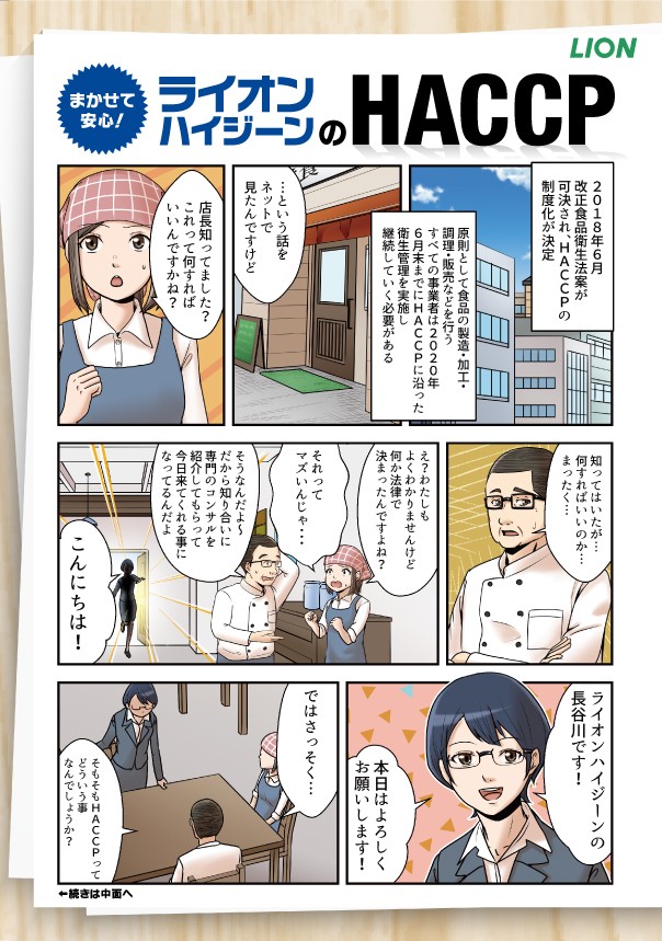 まかせて安心、ライオンハイジーンのHACCP。
2018年6月1 改正食品衛生法案が 可決され、HACCPの 制度化が決定。
原則として食品の製造・加工・ 調理・販売などを行う すべての事業者は2020年 6月末までにHACCPに沿った衛生管理を実施し継続していく必要がある。
..という話を ネットで 見たんですけど店長知ってました? これって何すれば、 いいんですかね?知ってはいたが...。 
何すればいいのか... まったく...。
え?わたしもよくわかりませんけど何か法律で 決まったんですよね?
それって マズいんじゃ・・。
そうなんだよ~ だから知り合いに 専門のコンサルを 紹介してもらって 今日来てくれる事に なってるんだよ。
こんにちは。ライオンハイジーンの一 長谷川です。本日はよろしく お願いします。
ではさっそく...そもそもHACCPってどういうことなんでしょうか？


