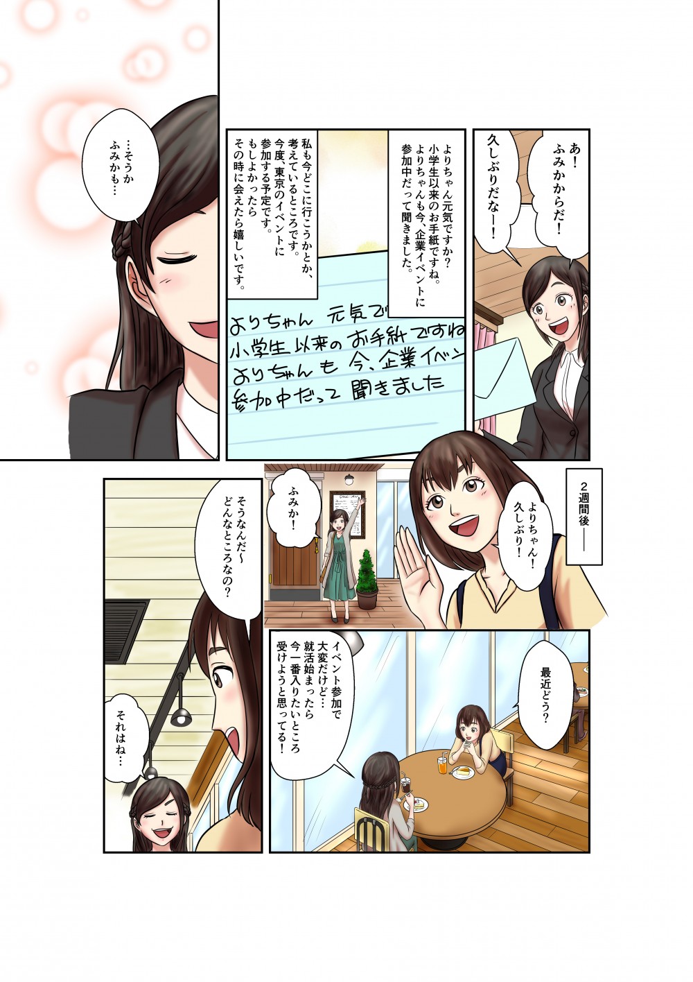 あ！ふみかからだ！
久しぶりだなー！
よりちゃん元気ですか？
小学生以来のお手紙ですね。よりちゃんも今、企業イベントに参加中だって聞きました。
私もどこに行こうかとか、考えているところです。今度、東京のイベントに参加する予定です。もしよかったらその時に会えたら嬉しいです。
・・・そうか
ふみかも・・・
2週間後
よりちゃん！久しぶり！
ふみか！
最近どう？
イベント参加で大変だけど・・・
就活始まったら今一番入りたいところ受けようと思ってる！
そうなんだ～どんなところなの？
それはね・・・