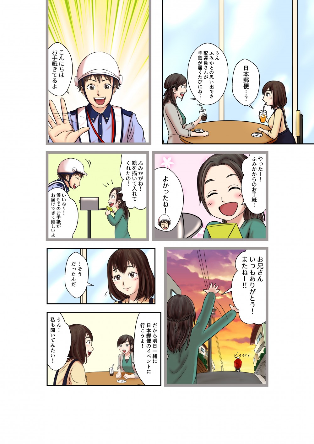 日本郵便・・・？
うん
ふみかとの思い出でさ配達員さんが手紙が届くたびにね・・・
こんにちは
お手紙きてるよ
やったー！
ふみかからのお手紙！
よかったね！
ふみかがね！
絵を描いて入れてくれたの！
いいね～！僕もそのお手紙がお届けできて嬉しいよ
お兄さんいつもありがとう！またねー！！
・・・そうだったんだ
だから明日一緒に日本郵便のイベント行こうよ！
うん！
私も聞いてみたい！
