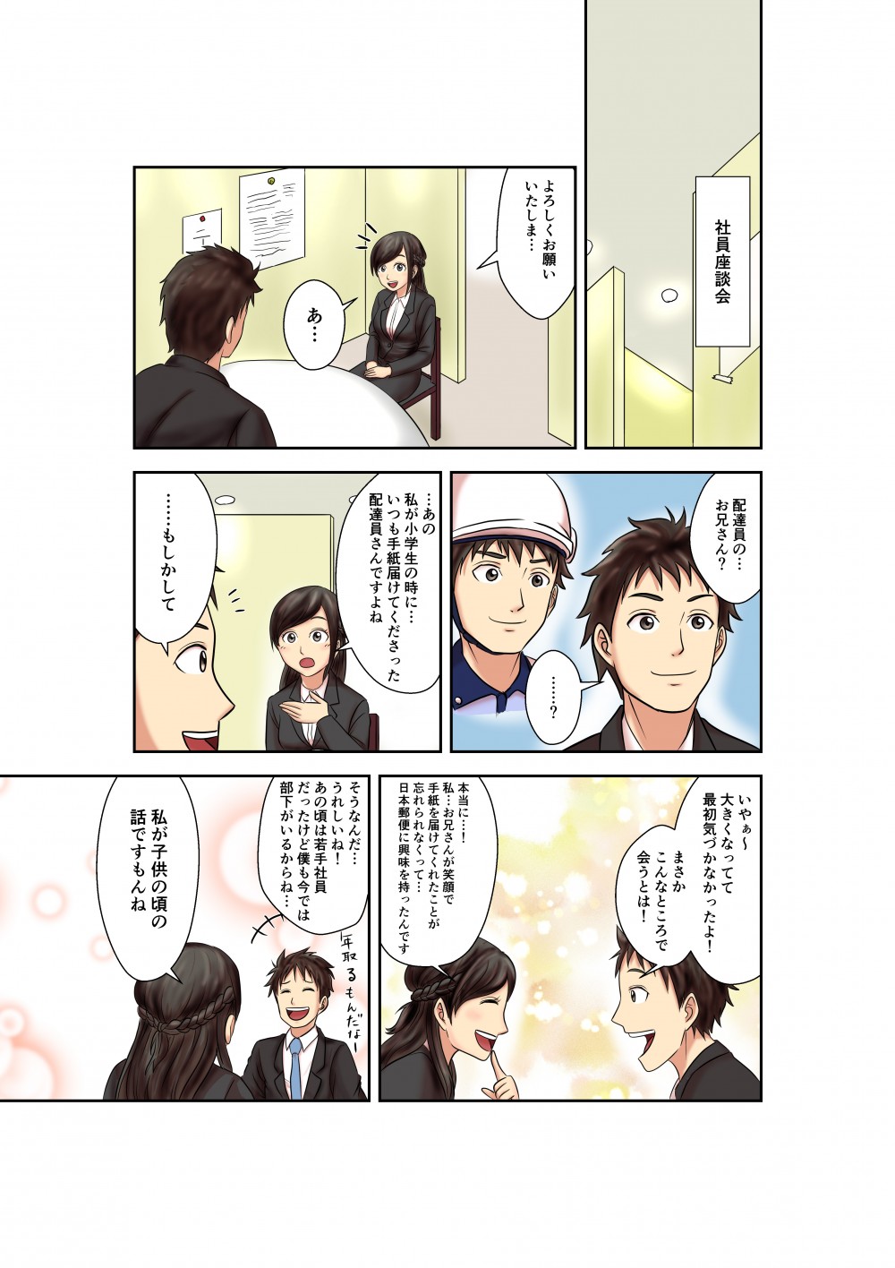 社員座談会
よろしくお願いいたしま・・・
あ・・・
配達員の・・・お兄さん？
・・・？
・・・あの私が小学生の時に・・・
いつも手紙届けてくださった配達員さんですよね
・・・もしかして
いやぁ～
大きくなってて最初気づかなかったよ！
まさかこんなところで会うとは！
本当に・・・！
私・・・お兄さんが笑顔で手紙を届けてくれたことが忘れられなくって・・・
日本郵便に興味を持ったんです
そうなんだ・・・
うれしいね！
あの頃は若手社員だったけど僕も今では部下がいるからね・・・
私が子供の頃の話ですもんね