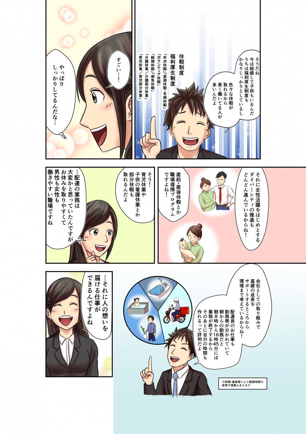 そうだね
今は結婚して子供もいるんだ
うちは福利厚生制度もかなりしっかりしているし
色々な休暇が取れるから長く働いてる人が多いんだよ
休暇制度
福利厚生制度
年次休暇
夏季休暇・冬期休暇
ボランティア休暇
結婚休暇
病気休暇
介護休業/介護部分休業
育児休業/育児部分休業
すごい・・・！
やっぱりしっかりしてるんだな・・・
それに女性活躍をはじめとするダイバーシティの推進もどんどん進んでいるからね！
産前・産後休暇とか職場復帰プログラムですよね！
そう！
育児休業や子供の看護休業とか部分休暇も取れるんだよ
・・・配達の業務は大変かと思っていたんですがお休みを取りやすくて男性も女性も働きやすい職場ですね
会社としての取り組みで基礎の成長をサポートするところから環境まで考えているからね！
配達員のお仕事も勤務帯が分かれていて朝からの勤務だと朝8時から16時４５分には業務が終了するからそのあとに自分の時間も作れるって評判だよ
・・・それに人の想いを届ける仕事ができるんですよね
