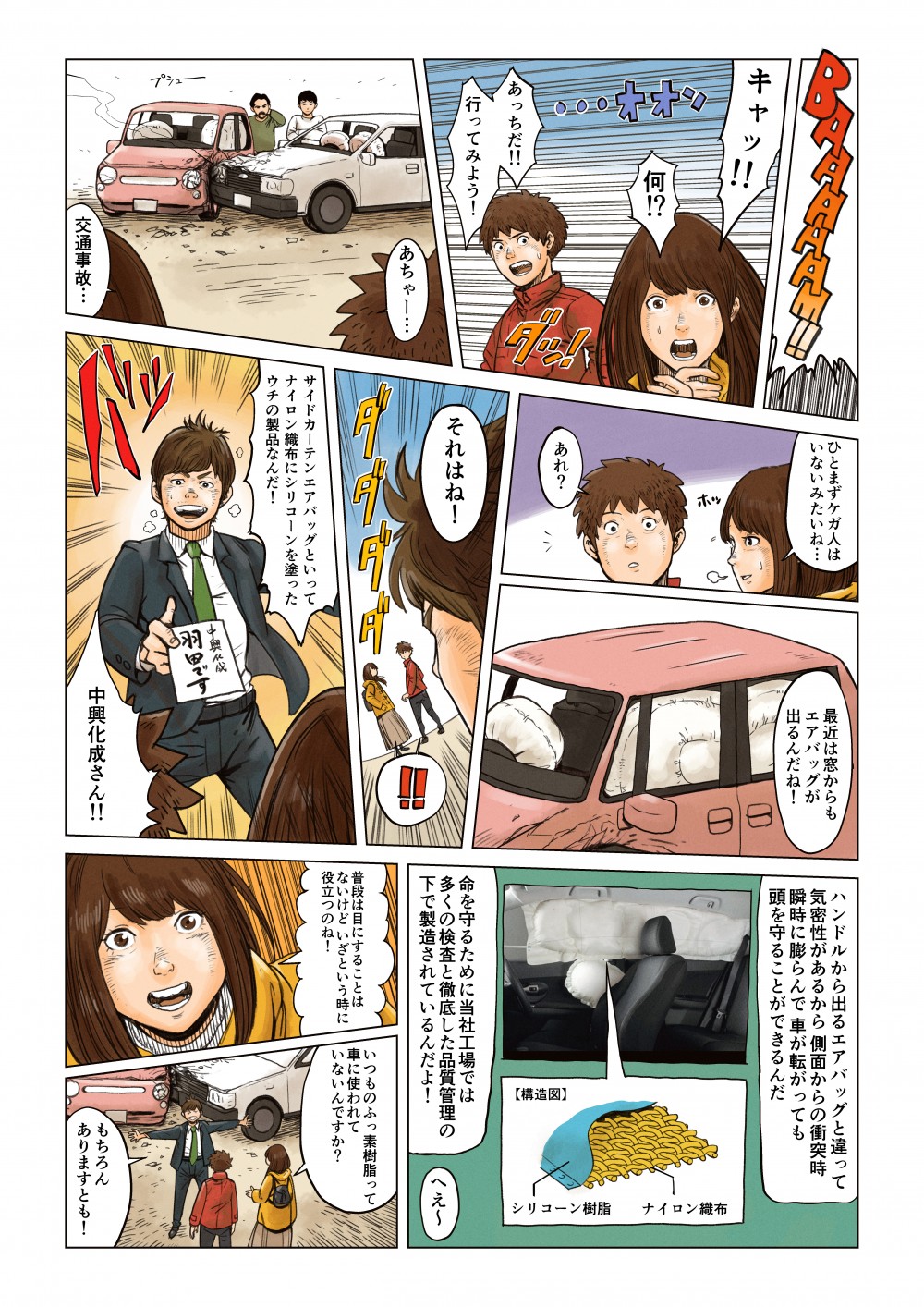 BAAAAAM!!
キャッ！！
何！？
あっちだ！！
行ってみよう！
あちゃー・・・
交通事故・・・
ひとまずケガ人はいないみたいね・・・
あれ？
最近は窓からもエアバッグが出るんだね！
それはね！
ダダダダ
サイドカーテンエアバッグといってナイロン織布にシリコーンを塗ったウチの製品なんだ！
中興化成さん！！
ハンドルから出るエアバッグと違って気密性があるから側面からの衝突時瞬時に膨らんで車が転がっても頭を守ることができるんだ
命を守るために当社工場では多くの検査と徹底した品質管理の下で製造されているんだよ！
へぇ～
普段は目にすることはないけどいざという時に役立つのね！
いつものフッ素樹脂って車に使われていないんですか？
もちろんありますとも！