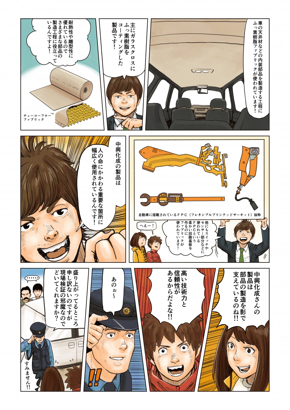 車の天井材などの内装部品を製造する工程にフッ素樹脂ファブリックが使われています！
主にガラスクロスにフッ素樹脂をコーティングした製品です！
耐熱性や離型性に優れているのでさまざまな部品の製造工程に役立っているんですよ！
チューコーフローファブリック
自動車に搭載されているFPC(フレキシブルプリンテッドサーキット)抜粋
他にもスイッチやセンサー部分などに使われているFPCという柔らかい回路基板を作るのにファブリックが使われています！
へぇ～！
中興化成の製品は
人の命にかかわる重要な箇所に幅広く使用されているんです！
中興化成さんの製品は部品の製造を影で支えているのね！！
高い技術と信頼性があるからだよな！！
あのぉ～
盛り上がっているところ申し訳ないのですが現場検証の邪魔なのでどいてくれますか？
すみません！！