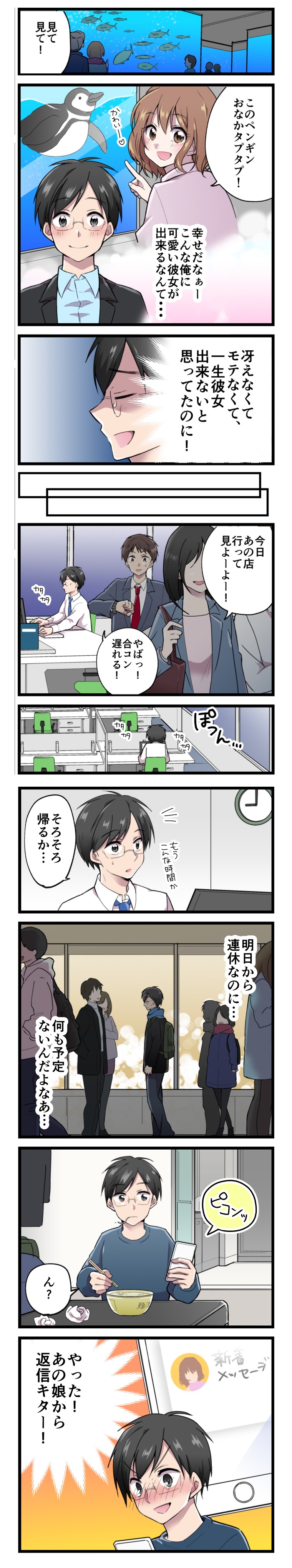 見て見て！
このペンギンおなかタプタプ！
幸せだなぁー
こんな俺に可愛い彼女が出来るなんて・・・
冴えなくて、モテなくて、一生彼女出来ないと思ってたのに！
今日おの店行って見よーよー！
やばっ！合コン遅れる！
ぽつん・・・
そろそろ帰るか・・・
明日から連休なのに・・・
何も予定ないんだよなぁ・・・
ピコンッ
ん？
やった！あの娘から返信キター！