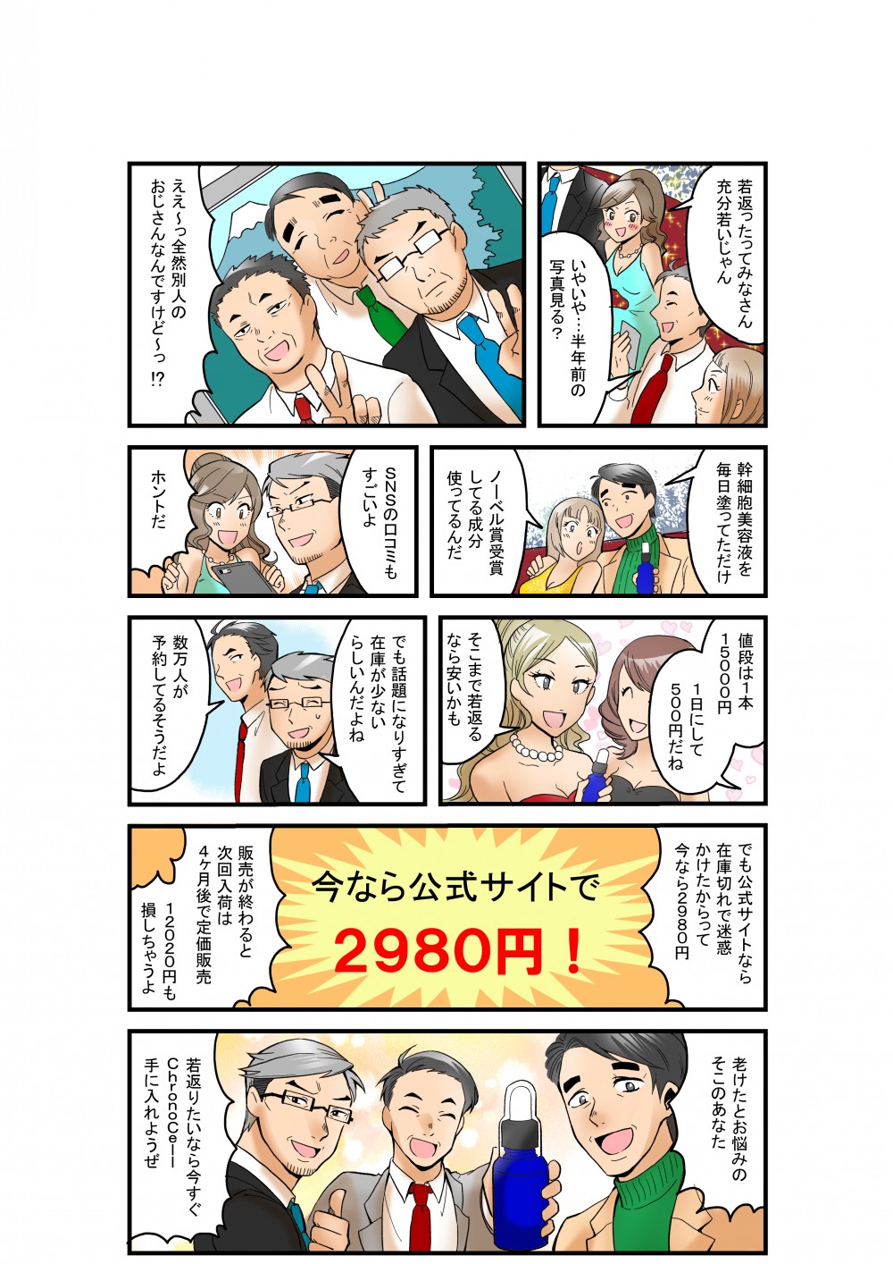若返ったってみなさん充分若いじゃん
いやいや・・・半年前の写真見る？
ええ～っ全然別人のおじさんなんですけど～っ！？
幹細胞美容液を毎日塗ってただけ
ノーベル賞受賞してる成分使ってるんだ
SNSの口コミもすごいよ
ホントだ
値段は1本15000円
1日にして500円だね
そこまで若返るなら安いかも
でも話題になりすぎて在庫が少ないらしいんだよね
数万人が予約してるそうだよ
でも公式サイトなら在庫切れで迷惑かけたからって今なら2980円
販売が終わると次回入荷は4ケ月後で定価販売
12020円も損しちゃうよ
老けたとお悩みのそこのあなた
若返りたいなら今すぐChronoCell手に入れようぜ