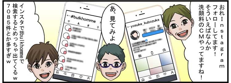 おれInstagramフォローしてます！そういえばなんか洗顔料のＣＭやってますね！
あ、見てみよ
インスタで#bulkhommeで検索するとめちゃ出てくるw
7085件とか多すぎw