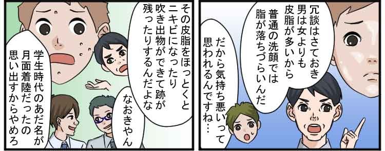 冗談はさておき男は女よりも皮脂が多いから普通の洗顔では脂が落ちづらいんだ
だから気持ち悪いって思われるんですね・・・
その皮脂をほっとくとニキビになったり吹き出物ができて跡が残ったりするんだよな
なおきやん
学生時代のあだ名が月面着陸だったの思い出すからやめろ