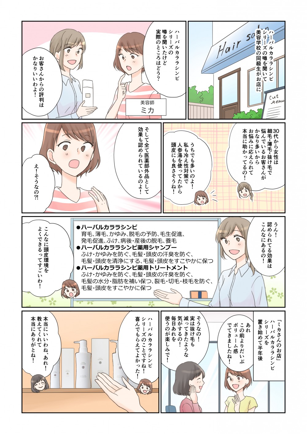バルカララシンピシリーズの噂を聞いてー美容学校の同級生がお店にうん!認められてる効果はこんなにあるの!30代から女性は細毛・薄毛・抜け毛で悩んでいるお客さんがかなり多いからお悩みに応えられて本当に助かってるの!「ミカさんのお店」ハーバルカララシンピ シリーズを一 置き始めて半年後あれ この前よりだいぶ ボリューム感 でてきましたね!うちでも多いのよ! 私も冷え性対策で 人参湯を使ってたから 頭皮にも良さそうね!そうなの! 実は抜け毛も 減ってきたような 気がするの! 毎日あれを 使うのが楽しみで!バルカララシンピ シリーズの 噂を聞いたけど 実際のところはどう?そして全て医薬部外品として 効果も認められているのよ!育毛、薄毛、かゆみ、脱毛の予防、毛生促進、発毛促進、ふけ、病後・産後の脱毛、養毛 ●ハーバルカララシンピ薬用シャンプーふけ・かゆみを防ぐ、毛髪・頭皮の汗臭を防ぐ、 ●ハーバルカララシンピ毛髪・頭皮を清浄にする、毛髪・頭皮をすこやかに保つ ●ハーバルカララシンピ薬用トリートメント ふけ・かゆみを防ぐ、毛髪・頭皮の汗臭を防ぐ、 毛髪の水分・脂肪を補い保つ、裂毛・切毛・枝毛を防ぐ、毛髪・頭皮をすこやかに保つハーバルカララシンピリーズのことですね! 喜んでもらえてよかった!お客さんからの評判はかなりいいわよ!こんなに頭皮環境をよくできるってすごいわ!え!そうなの?本当にいいわね、あれ! 教えてくれて本当にありがとね!