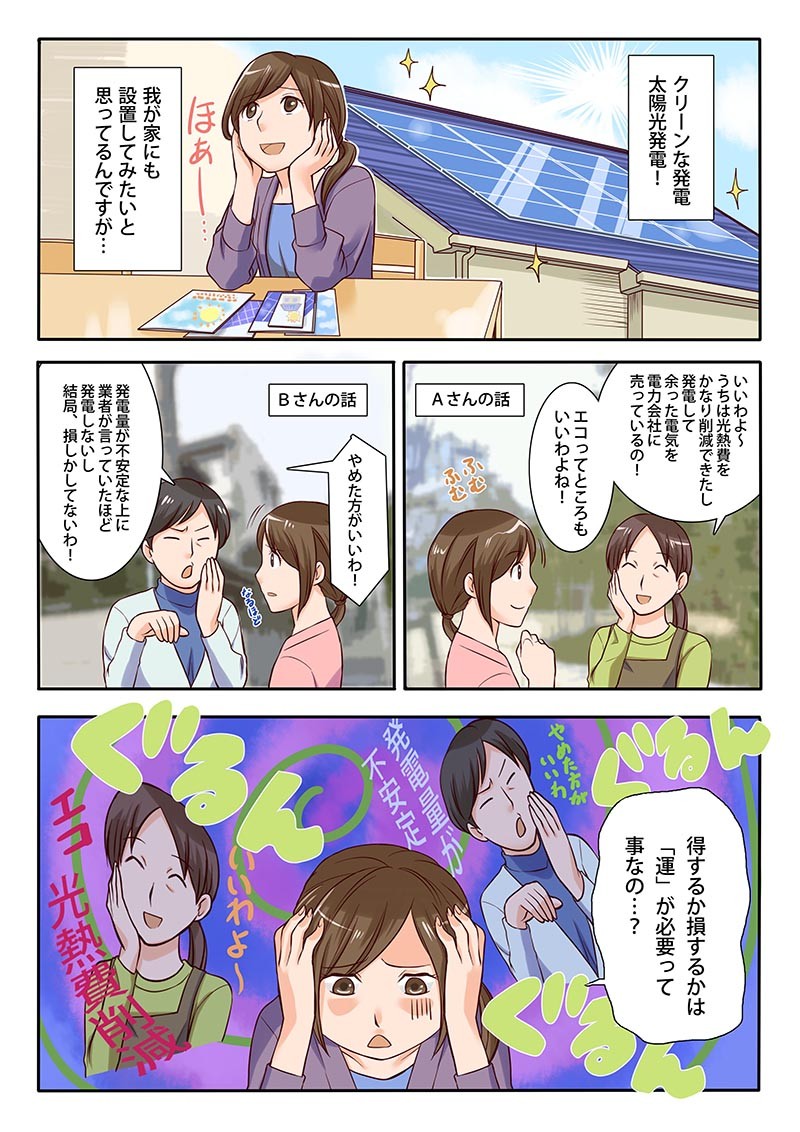クリーンな発電、太陽光発電。うちは光熱費をかなり削減できたし発電して余った電気を電力会社に売っているの。エコってところもいいわよね。発電量が不安定な上に業者が言っていたほど発電しないし。得するか損するか運が必要ってことなの。
