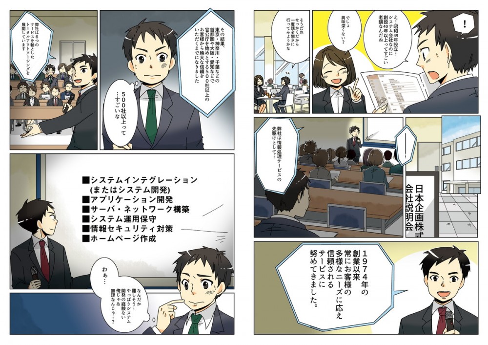 昭和49年設立、システム会社なのに創設40年以上ってすごい老舗なんだね。でしょ、興味深くない？そうだね、せっかくだから一度話を聞きに行ってみようかな。1974年の創業以来常にお客様の多様なニーズに応え、信頼されるサービスに努めてきました。その結果、東京・神奈川・千葉など首都圏や大阪・愛知などで官公庁をはじめとする500社以上のお客様から絶大な信頼を頂くまでになりました。弊社は6つのサービスを軸としたトータルアウトソーシングを展開しています。システムインテグレーション、アプリケーション開発、サーバ・ネットワーク構築、システム運用保守、情報セキュリティ対策、ホームページ作成…。なんだか難しそう、やっぱりシステム開発の経験ない俺じゃあ無理なんじゃ？