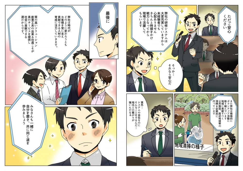 弊社の研修システムは大変充実していますから、未経験者でも心配ありません。きちんと時間をかけ、戦力となってから現場で活躍してもらいます。そうか、それなら安心だ！また、弊社は積極的にボランティア活動に取り組んでいます。地域に貢献すべく、公共施設・周辺地域等の清掃を定期的に行っています。意外、システムの会社なのにそんなことするんだ、地元との繋がりが強いんだな。最後に、弊社は時代がどのように変わろうとも、お客様を常に支え貢献できる人材の育成に注力しています。質の高いソリューション創意工夫のできる社員こそが真のサービスを提供し、社会に貢献できる源だからです。みなさんも一緒に自分を磨き、共に同じ道を歩みましょう。