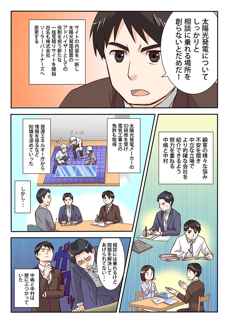 太陽光発電についてしっかりと相談に乗れる場所を創らないとだめだ！サイトの内容を一新し太陽光発電設置のアドバイザーとしての役割を担う新たな一括見積りサイトを開始、社名も株式会社ソーラーパートナーズへ変更する。しかし…相談には乗れるけど問題を解決してあげられてない…中嶋と中村は壁にぶつかっていた