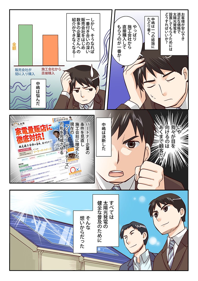 中嶋は一つの結論にたどり着く。やっぱり施工会社から直接購入してもらうのが一番か…パートナー企業の条件を見直し施工会社に限定した現在の「ソーラーパートナーズ」の形を完成させる。すべては太陽光発電の健全な普及のために、そんな想いからだった。