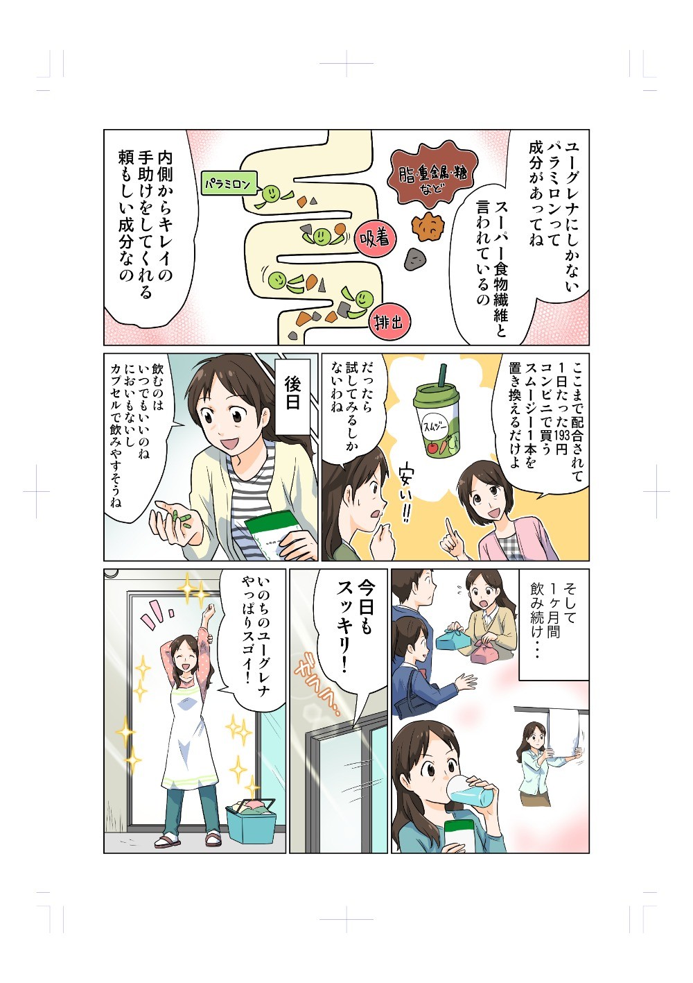 ユーグレナにしか含まれないパラミロンって成分があってね。スーパー食物繊維と言われているの。内側からキレイの手助けをしてくれる頼もしい成分なの。ここまで配合されて1日たった193円。コンビニで買うスムージー1本を置き換えるだけよ。飲むのはいつでもいいのね。においもないし、カプセルで飲みやすそうね。そして、1ヶ月間飲み続け･･･
主人公がちゃんといのちのユーグレナを摂取しているシーンや子供の世話、家事や仕事のシーンを入れる