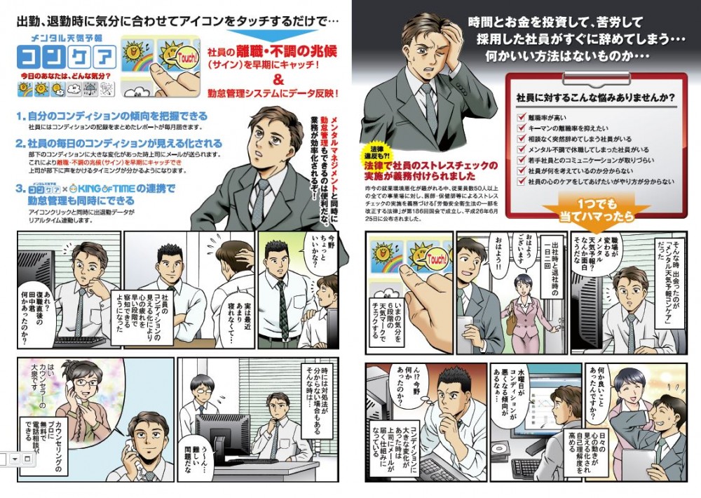 どうしても辞めるのか？すみませんもう転職先も決まってまして。これで今月二人目。営業部長の管理はどうなってるんだ。突然辞めるって言われまして。原因は他にやりたいことがあるの一点張りで。そういえばタイムカード見たら最近残業が多かったなぁ。島田君離職率が高いなぁ。大丈夫なのか？すみません。そんな時出会ったのが「メンタル天気予報コンケア」だった。職場が変わるメンタル天気予報？なんか面白そうだな。出社時と退社時の一日二回。おはようございます。おはよう！いまの気分を６段階の天気マークでチェックする。何か良いことあったんですか？日々の心の動きが見える化され自己理解度を高める。水曜日がコンディンションが悪くなる傾向があるなぁ。ん⁉︎今野何かあったのか？コンディションに大きな変化があった時は上司にメールが届く仕組みになっている。今野ちょっといいかな？実は最近あまり寝れなくて。社員のコンディションの見える化により心の疲れを早い段階で察知できるようになった。あれ？復職直後の田中君何かあったのか？時には対処法が分からない場合もある。そんな時は。う〜ん、難しい問題だな。カウンセリングのプロに無料で電話相談ができる。島田君離職率改善素晴らしいじゃないか‼︎ありがとうございます。部下の心の変化に上司がいち早く気づきコミュニケーションが取りやすくなったことが要因の一つだと思います。加えてコンディションのサポートセンターの後方支援で管理職の負担も軽減されています。でも、よく社員から面倒だと反発や不満の声がでなかったな。その問題は「コンケア」と勤怠管理システムの連携によって解消されています。出退勤時に勤怠管理とメンタルチェックが同時に行え勤務時間とコンディション相関も一度に見れますので。なるほど。それなら手間いらずで忘れることもないな。社長にほめられたことも嬉しいが、社員みんなの笑顔が増えたことが最高にうれしいな‼︎