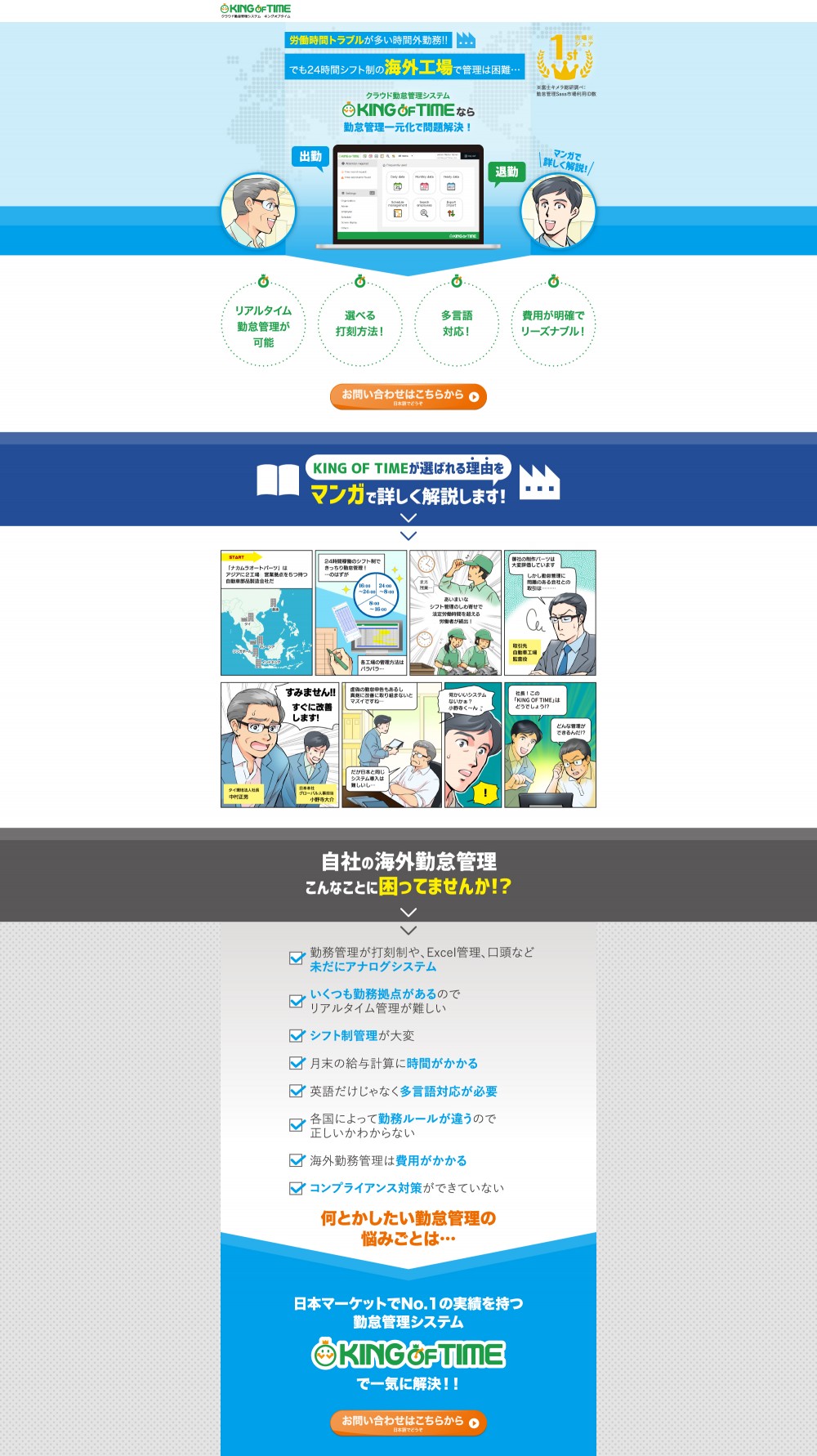 労働時間トラブルが多い時間外勤務！！でも24時間シフト制の海外工場では管理は困難…クラウド勤怠管理システムKING OF TIMEなら勤怠管理一元化で問題解決！リアルタイム勤怠管理が可能。選べる打刻方法！多言語対応！費用が明確でリーズナブル！「ナカムラオートパーツ」はアジアに2工場、営業拠点を5つもつ自動車部品製造会社だ。24時間稼働のシフト制できっちり勤怠管理！…のはずが、各工場の管理方法はバラバラ…あいまいなシフト管理のしわ寄寄せで法定労働時間を超える労働者が続出！御社の制作パーツは大変評価しています。しかし勤怠管理に問題のある会社との取引は…すみません！すぐに改善します！虚偽の勤怠申告もあるし真剣に改善に取り組まないとマズイですね…だが日本と同じシステム導入は難しいし…社長！この「KING OF TIME」はどうでしょう！？何とかしたい勤怠管理の悩みごとは…