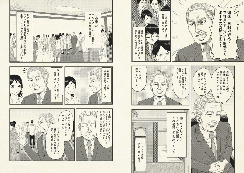 週休二日制の完全導入とアルバイトやパートに関わらずボーナスを支給するというものだった。当時、飲食業界では考えられないことだった。だが神田はこれをやり遂げた。また、日高屋では毎年慰労会をし、アルバイトやパート（フレンド社員）に直接会って感謝を伝えている。20年働いてもお礼も言えず去っていくスタッフがいたから。それは耐えられないと思い、毎年やっている。