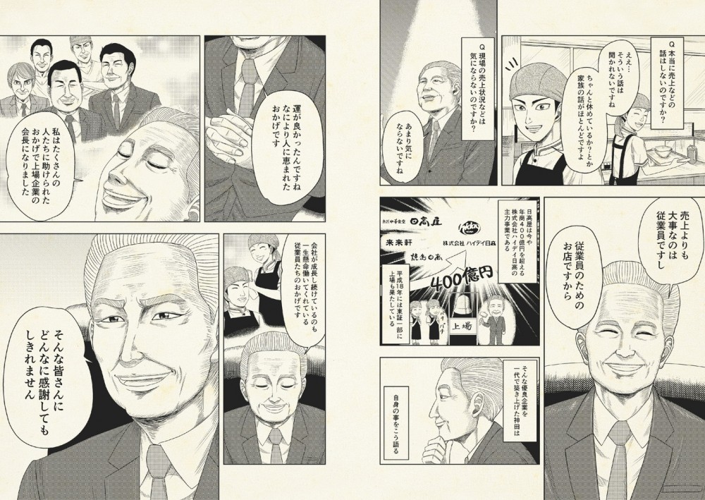 一代でこのラーメン大国を築いた会長の神田は、よく店舗に顔を出すが売上のことは一切聞かない。売上よりも大切なのは従業員。そして自身のことを『運が良かった。人に恵まれた。』と振り返る。